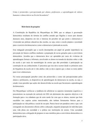 2
Como é promovida e percepcionada por alunos, professores, a aprendizagem de valores
humanos e democráticos na Escola Secundaria?
Relevância da pesquisa
A Constituição da República de Moçambique de 2004, que se adequa à governação
democrática resultante do término do conflito armado que flagelou o nosso país durante
dezasseis anos, despertou em nós o interesse de perceber até que ponto a democracia é
vivenciada nas práticas educativas das escolas, ou seja, como a escola prepara a juventude
para o exercício da democracia e como a democracia é praticada na escola.
Esta indagação pressupõe que a escola desempenha um papel de grande importância na
prevenção de futuros conflitos mediante a preparação de novas gerações para a convivência
democrática. Acredita que a democracia deve ser aprendida por meio de vivências de
aprendizagens formais e informais, envolvendo os alunos na tomada de decisões sobre a vida
da escola e por meio de metodologias de ensino que dão prioridade à participação na
construção do seu conhecimento. E preconiza que isso deve ocorrer desde os primeiros anos
de frequência da escola até à vida adulta e não se deve esperar que o aluno se torne adulto
para viver a democracia.
Foi nossa preocupação perceber como são promovidos e como são percepcionadas pelos
alunos e professores, os dispositivos de aprendizagem da democracia na escola, ou seja, o
estudo visou perceber que ações são desenvolvidas na escola que favorecem a aprendizagem
da democracia.
Em Moçambique verifica-se a tendência de sobrelevar os aspectos meramente cognitivos e
psicomotores na execução do currículo do ESG em detrimento dos aspectos afectivos e de
formação para e na cidadania que de certo modo faz com que os alunos, mesmo que bem
sucedidos nos aspetos acima mencionados, não tenham ferramentas básicas para a
participação na vida política e social do seu país. Parece haver um paradoxo entre o que vem
consagrado nos documentos oficiais sobre a educação, enquanto preparação do indivíduo para
uma vida plena em sociedade e a prática nas instituições de ensino. Uma sociedade
democrática tem a obrigação de preparar os seus membros para a convivência democrática e a
participação ativa.
 