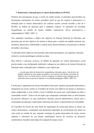 155
7. Democracia e educação para os valores democráticos no PCESG
Partimos dos pressupostos de que a escola em estudo assume os princípios preconizados nos
documentos estruturantes do ensino secundário geral no que diz respeito á democracia e à
educação para os valores democráticos em contexto escolar; convêm recordar o fato de o
PCESG, no âmbito da educação para a cidadania, traduzir ―as aspirações da sociedade
moçambicana no sentido de formar cidadãos responsáveis, ativos, participativos e
empreendedores‖ (MEC, 2007: 1).
Tais aspirações constituem a réplica dos objetivos do Sistema Nacional da Educação, que
preconiza que um dos objetivos do sistema é educar para o espírito da unidade nacional, paz,
tolerância, democracia, solidariedade e respeito pelos direitos humanos, em particular os direitos
da mulher e da criança.
A realização destes objetivos está ancorada, entre outros pressupostos, nos seguintes: educação
inclusiva e ensino-apredizagem centrado no aluno.
Para efetivar a educação inclusiva, no âmbito da educação em valores democrático, escola
precisa mudar a sua configuração tradicional e adequar-se aos objetivos do sistema Nacional da
Educação sobre a educação para a cidadania, o que implica que
…a escola para além de desenvolver competências relevantes para a vida deverá, ela
própria constituir-se num espaço de prática e de exercício dos direitos universais do
Homem, isto é, na forma como a escola se organiza, na maneira como interage com os
diferentes atores no processo educativo e no trabalho pedagógico (MEC, 2007:15).
É assim que o regulamento do Ensino Secundário Geral, para ―garantir uma gestão democrática e
transparente da escola, institui os Conselhos de Escola com objetivos de ajustar as diretrizes e
metas estabelecidas a nível central e local à realidade da escola com a participação de todos a
comunidade escolar". Trata-se de um órgão cuja composição contempla todos os intervenientes
do processo educativo, ou seja, professores, docentes, pessoal administrativo, alunos, pais e
encarregados da educação, organizações autónomas dos alunos e representantes da comunidade.
Os Conselhos de Escola são uma forma de organização da escola para educar os alunos em
valores democráticos, constituindo uma ferramenta importante de envolvimento dos alunos na
vida escola no sentido de que, enquanto estratégia de gestão democrática da escola, trazem
implícita a relevância de sua função mobilizadora através do exercício de processos
socializadores, baseados numa lógica de ocupação do espaço social.
 