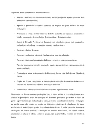 156
Segundo o RESG, compete ao Conselho de Escola:
Analisar a aplicação das diretrizes e metas da instituição e propor aspetos que achar mais
pertinentes sobre a matéria;
Apreciar e pronunciar-se sobre a condição de projetos de apoio material ou psico-
pedagógico;
Pronunciar-se sobre a melhor aplicação de todos os fundos da escola: do orçamento do
estado, provenientes da contribuição da comunidade e de outras receitas.
Sugerir à Direcção Provincial da Educação um calendário escolar mais adequado à
realidade social, cultural e económica em que a escola se insere.
Aprovar o relatório da turma.
Aprovar o regulamento interno da Escola e promover a sua aplicação.
Aprovar o plano anual e estratégico da Escola e promover a sua implementação.
Apreciar e pronunciar-se sobre os grandes aspetos que caraterizam o comportamento da
massa estudantil.
Pronunciar-se sobre o desempenho do Diretor da Escola e do Coletivo de Direção da
Escola.
Propor aos órgãos competentes a continuação ou cessação do mandato do Diretor da
Escola e dos membros do colectivo de direcção da escola.
Pronunciar-se sobre questões disciplinares referentes a professores e alunos.
No entanto é a Turma o espaço privilegiado para o aluno realizar o exercício pleno do seus
direitos de participação direta na resolução dos diferentes problemas que afetam a escola em
geral e a própria turma em particular; é na turma, a mínima unidade administrativa e pedagógica
da escola, onde são postas em prática as diferentes estratégias de abordagem de temas
conducentes à aprendizagem prática dos valores democráticos. A maior parte das técnicas de
abordagem dos temas relativos a educação em valores democrático, tais como, debates,
dramatizações, chuva de ideias, visitas de estudo, sem esgotar todos, ocorrem no círculo da
turma.
 