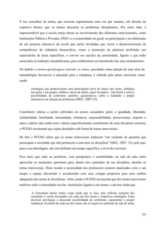157
É nos conselhos de turma, que ocorrem regularmente uma vez por semana, sob direção do
respetivo diretor, que os alunos discutem os problemas disciplinares. Por outro lado, é
imprescindível que a escola esteja aberta ao envolvimento dos diferentes intervenientes, como
Instituições Pública e Privadas, ONG‘s e a comunidade em geral, na participação e na elaboração
de um projecto educativo da escola que inclui atividades que visem o desenvolvimento de
competências de cidadania democrática, como a promoção de palestras proferidas por
especialistas de áreas específicas, o convite aos anciãos da comunidade, figuras a que estão
associados as tradições moçambicanas, para colaborarem na transmissão dos seus ensinamentos.
No âmbito o ensino-apredizagem centrado no aluno, percebido como adoção de uma série de
metodologias favoráveis à educação para a cidadania, é referido pelo plano curricular como
sendo
estratégias que proporcionam uma participação ativa do aluno, tais como, trabalhos
aos pares e em grupos, debates, chuva de ideias, jogos de papeis…[de forma a criar] a
possibilidade de confrontar opiniões, questionar-se sobre a realidade e propor
alternativas de solução de problemas (MEC, 2007:15).
Constituem valores a serem cultivados no ensino secundário geral, a igualdade, liberdade,
solidariedade, humildade, honestidade, tolerância, responsabilidade, perseverança, respeito e
amor a pátria; não sendo estes valores especificamente constituintes de uma disciplina concreta,
o PCESG recomenda que sejam abordados sob forma de temas transversais.
De fato o PCESG refere que os temas transversais traduzem ―um conjunto de questões que
preocupam a sociedade que não pertencem a uma área ou disciplina‖ (MEC, 2007: 33), pelo que,
para a sua abordagem, não tem definido um tempo específico, a nível do currículo.
Fica claro que cabe ao professor, com perspicácia e sensibilidade, na sala de aula saber
aproveitar os momentos oportunos para, dentro dos conteúdos da sua disciplina, abordar os
temas transversais. Disto resulta a necessidade dos professores estarem atualizados com o seu
tempo e espaço discutindo e socializando com seus colegas propostas para uma melhor
adequação dos temas às disciplinas. Aliás, ainda o PCESG recomenda que dos temas transversais
mobilize toda a comunidade escolar, instituições ligadas a tais temas, e adverte ainda que
A lecionação destes temas exige ainda que se faça uma reflexão conjunta dos
conteúdos a serem lecionados em cada um dos temas e respetivas estratégias. Estas
deveram privilegiar a discussão possibilidade de confrontar, argumentar e propor
mudanças. O estudo de cada um dos temas não se esgota no ambiente de sala de aulas,
 