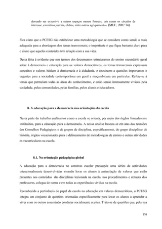 158
devendo ser extensivo a outros espaços menos formais, tais como os círculos de
interesse, encontros juvenis, clubes, entre outros agrupamentos. (MEC, 2007:34)
Fica claro que o PCESG não estabelece uma metodologia que se considere como sendo a mais
adequada para a abordagem dos temas transversais; o importante é que fique bastante claro para
o aluno que aqueles conteúdos têm relação com a sua vida.
Desta feita é evidente que nos termos dos documentos estruturantes do ensino secundário geral
sobre à democracia e educação para os valores democráticos, os temas transversais expressam
conceitos e valores básicos à democracia e à cidadania, e obedecem a questões importantes e
urgentes para a sociedade contemporânea em geral a moçambicana em particular. Refere-se à
temas que permeiam todas as áreas do conhecimento, e estão sendo intensamente vividos pela
sociedade, pelas comunidades, pelas famílias, pelos alunos e educadores.
8. A educação para a democracia nas orientações da escola
Nesta parte do trabalho analisamos como a escola se orienta, por meio dos órgãos formalmente
instituídos, para a educação para a democracia. A nossa análise baseou-se em atas das reuniões
dos Conselhos Pedagógicos e de grupos de disciplina, especificamente, do grupo disciplinar de
história, órgãos vocacionados para o delineamento de metodologias de ensino e outras atividades
extracurriculares na escola.
8.1. Na orientação pedagógica global
A educação para a democracia no contexto escolar pressupõe uma séries de actividades
intencionalmente desenvolvidas visando levar os alunos à assimilação de valores que estão
presentes nos conteúdos das disciplinas lecionada na escola, nos procedimentos e atitudes dos
professores, colegas de turma e em todas as experiências vividas na escola.
Reconhecida a pertinência do papel da escola na educação em valores democráticos, o PCESG
integra um conjunto de questões orientadas especificamente para levar os alunos a aprender a
viver com os outros assumindo condutas socialmente aceites. Trata-se de questões que, pela sua
 