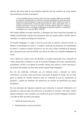 159
natureza, não fazem parte de uma disciplina especifica mas são suscetíveis de serem tratados
transversalmente em todas as disciplinas:
A transversalidade [dessas questões] surge como uma estratégia didática de introdução
de conteúdos sistematizados, no currículo e na prática pedagógica de modo que sejam
abordados de forma integrada ao longo da formação dos alunos. Embora em todos os
campos de conhecimento veiculem de alguma maneira valores relacionados com as
questões transversais, trata-se de incorporar de forma explícita objetivos, conteúdos,
competências básicas e estratégias de abordagem às diferentes matérias e a estabelecer
uma ligação com a vida real (MEC, 2007:8).
Não estando definido um tempo especifico, a abordagem dos temas transversais pressupõe um
trabalho de planificação conjunta entre professores, para em conjunto refletir e decidir sobre os
conteúdos e as respetivas estratégias de ministra-los.
O Conselho Pedagógico é o órgão a nível da escola onde se organiza o processo docente, se
debatem as metodologias de ensino e se assegura a aplicação dos programas, das metodologias
de ensino e a respetiva avaliação. Presume-se, por isso, que as linhas orientadoras de educação
para a democracia que consta do PCESG seja matéria de análise nos Conselhos Pedagógicos da
escola.
Com o objetivo de verificar como são abordados os assuntos relacionados com a educação em
valores democráticos analisamos as atas do Conselho Pedagógico da Escola; especificamente,
pretendíamos verificar se na agenda do conselho constam itens relativos a temas transversais e
que decisões são tomadas em torno dessa questão naquele Órgão Pedagógico.
Das três atas analisadas verificamos que em nenhuma consta a educação em valores
democráticos, ou mesmo, temas transversais como ponto da agenda da reunião. De um modo
geral, as reuniões do conselho centram-se mais na verificação do grau do cumprimento do
programa e controle de frequência dos professores nas reuniões de planificação dos grupos
disciplinares.
Nas atas analisadas, são frequentes expressões que evidenciam os contornos informativos e de
prestação de contas por parte dos professores ao presidente do conselho. Com efeito, citamos
algumas expressões, como exemplos, que extraímos da ata do Concelho Pedagógico realizado a
1 de Julho de 2003, que tinha como agenda:
 Análise do decurso das aulas.
 Preparação para as provas provinciais
 