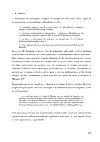 160
 Diversos
As intervenções dos participantes, delegados de disciplinas, tiveram como tónica o grau de
cumprimento do programa à data da realização do concelho:
―As aulas estão a decorrer num bom ritmo; para a 10ª classe faltam seis aulas para
cumprir o programa‖ (Delegado de Química)
―…o programa será cumprido em todas as classes (…) salientou a dificuldade que têm
na realização do trabalho por causa de falta de material‖ (Delegado de Geografia).
―…vai haver o cumprimento do programa com exceção para 8ª e 9ª classes‖
(Delegados de Português e Francês);
―…houve ligeira melhoria no aproveitamento na disciplina de história‖ (Delegado de
História)
Como se pode depreender, a ata do Concelho Pedagógico nada revela se foram debatidas
questões relativas à educação em valores democrático e mesmo referentes a temas transversais.
Tudo indica que a preocupação do Concelho Pedagógico é velar pelo cumprimento do programa
centralmente definido, com o risco de a escola ser sancionada caso isso não ocorra. Nesta análise
está clara a preocupação em cumprir o que está programado, na perspetiva de cumprir o
calendário académico anual, numa lógica de uniformidade de conteúdos, uniformidade de
extensão dos programas, e limites estreitos para o ritmo de implementação, grelha horária
semanal uniforme, evidenciando a lógica burocrática da gestão da escola (Formosinho e
Machado, 2007)
Funcionando nesta lógica, os professores não estão em condições de adotar estratégias diferentes
das previstas para abordar temas que não estejam explicitamente incluídos nos programas, como
aponta Formosinho:
… se o professor optar no ensino da História por um método de inquérito que
privilegia a descoberta pessoal, ou por trabalho de projectos (em grupo ou pessoais) ou
por aulas com jogos de simulação – tudo métodos activos no ensino da História –
dificilmente o conseguirá fazer em aulas de uma hora, que abstrata e impessoalmente
foram consideradas as de duração ideal (cit in Formosinho e Machado, 2007: 12) .
Vale realçar que a educação para a democracia no contexto escolar requer uma certa autonomia
dos professores na escolha das metodologias a aplicar nas aulas, tendo em conta o tipo de alunos
e o valor especifico que se quer abordar.
 