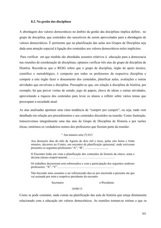 161
8.2. Na gestão das disciplinas
A abordagem dos valores democráticos no âmbito da gestão das disciplinas implica definir, no
grupo de disciplina, que conteúdos são suscetíveis de serem aproveitados para a abordagem de
valores democráticos. É pertinente que na planificação das aulas nos Grupos de Disciplina seja
dada uma atenção especial à ligação dos conteúdos aos valores democráticos neles implícitos.
Para verificar em que medida são abordadas assuntos relativos à educação para a democracia
nas reuniões de coordenação de disciplinas, optamos verificar três atas do grupo de disciplina de
História. Recorde-se que o RESG refere que o grupo de disciplina, órgão de apoio técnico,
científico e metodológico, é composto por todos os professores da respectiva disciplina e
compete a este órgão fazer o doseamento dos conteúdos, planificar aulas, avaliações e outras
atividades que envolvam a disciplina. Pressupõe-se que, em relação à disciplina de história, por
exemplo, há que prever visitas de estudo, jogo de papeis, chuva de ideias e outras atividades,
aproveitando a riqueza dos conteúdos para levar os alunos a refletir sobre vários temas que
preocupam a sociedade atual.
As atas analisadas apontam uma clara tendência de ―cumprir por cumprir‖, ou seja, nada vem
detalhado em relação aos procedimentos e aos conteúdos discutidos na reunião. Como ilustração,
transcrevemos integralmente uma das atas do Grupo de Disciplina de Historia e por razões
éticas, omitimos os verdadeiros nomes dos professores que fizeram parte da reunião:
― Ata número sete (7) 013
Aos dezasseis dias do mês de Agosto de dois mil e treze, pelas oito horas e trinta
minutos, decorreu no Centro, um encontro de planificação quinzenal, onde estiveram
presentes os seguintes professores ―A‖, ―B‖, …............................
O Encontro tinha em vista a planificação dos conteudos de historia da oitava, nona e
decima classes respetivamente…………………………………………
Os trabalhos decorreram sem sobressaltos e com a participação dos seguintes senhores
professores: ―X‖, ―Y‖…………………………………………………
Não havendo mais assuntos a ser referenciado deu-se por encerrada a presente ata que
vai assinada por mim e respetivo presidente do encontro
Secretario o Presidente
18/08/13
Como se pode constatar, nada consta na planificação das aula de história que esteja diretamente
relacionado com a educação em valores democráticos. As reuniões tornam-se rotinas a que os
 