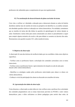 162
professores são submetidos para o cumprimentos do que esta regulamentado.
8.3. Na coordenação do desenvolvimento do plano curricular da turma
Com vista a verificar se é abordada a educação para a democracia durante as aulas de história
decidimos analisar atas de reuniões de turma na perspetiva de identificar se, na análise semanal,
são abordadas questões relativas à educação em valores democráticos. Na realidade, constatamos
que as reuniões de turma não dão ênfase às questões de aprendizagem de valores durante as
aulas. Geralmente a turma reúne para serem comunicados aos alunos os procedimentos a seguir
para cumprir alguma normativa da escola e não para debater os assuntos no decorrer das aulas.
Retomaremos esta questão no ponto 10.3, sobre reunião de turma.
9. Objetivos da observação
A observação foi uma das técnicas de recolha de dados por nos escolhida e tinha como objetivos
específicos:
- Verificar como os professores fazem a articulação dos conteúdos curriculares com os temas
transversais;
- Verificar como os professores fazem o aproveitamento de situações na sala de aulas para
discutir sobre valores democráticos;
- Identificar as estratégias usadas pelos professores entrevistados para educar os alunos em
valores democráticos;
- Conhecer o nível de participação dos alunos na discussão em conselhos de turma.
10. Apresentação dos dados da observação
Como dissemos, a observação as aulas tinha em vista verificar como o professor faz a articulação
dos conteúdos programáticos com os temas transversais previstos no PCESG e outro valores
democráticos; para o efeito solicitamos ao diretor pedagógico para assistir duas aulas, de
 