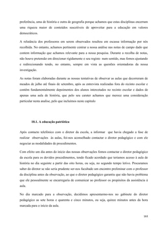 163
preferência, uma de história e outra de geografia porque achamos que estas disciplinas encerram
uma riqueza maior de conteúdos suscetíveis de aproveitar para a educação em valores
democráticos.
A relutância dos professores em serem observados resultou em escassa informação por nós
recolhida. No entanto, achamos pertinente centrar a nossa análise nas notas de campo dado que
contem informação que achamos relevante para a nossa pesquisa. Durante a recolha de notas,
não houve pretensão em direcionar rigidamente o seu registo num sentido, mas fomos ajustando
e redirecionando tendo, no entanto, sempre em vista as questões orientadoras da nossa
investigação.
As notas foram elaboradas durante as nossas tentativas de observar as aulas que decorreram de
meados de julho até finais de setembro, após as entrevista realizadas fora do recinto escolar e
contêm fundamentalmente depoimentos dos alunos intercetados no recinto escolar e dados de
apenas uma aula de história, que pelo seu carater achamos que merece uma consideração
particular nesta analise, pelo que incluímos neste capitulo
10.1. A educação patriótica
Após contacto telefónico com o diretor da escola, a informar que havia chegado a fase de
realizar observações às aulas, foi-nos aconselhado contactar o diretor pedagógico e com ele
negociar as modalidades de procedimentos.
Com efeito um dia antes do inicio das nossas observações fomos contactar o diretor pedagógico
da escola para os devidos procedimentos, tendo ficado acordado que teriamos acesso à aula de
história no dia seguinte a partir das oito horas, ou seja, no segundo tempo letivo. Procuramos
saber do diretor se não seria prudente ser-nos facultado um encontro preliminar com o professor
da disciplina antes da observação, ao que o diretor pedagógico garantiu que não havia problema
que ele pessoalmente se encarregaria de comunicar ao professor os propósitos da assistência à
aula.
No dia marcado para a observação, decidimos apresentarmo-nos no gabinete do diretor
pedagógico as sete horas e quarenta e cinco minutos, ou seja, quinze minutos antes da hora
marcada para o início da aula.
 