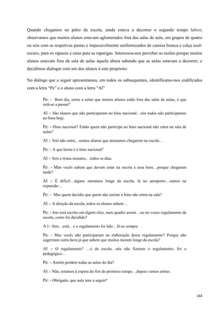 164
Quando chegamos no pátio da escola, ainda estava a decorrer o segundo tempo letivo;
observamos que muitos alunos estavam aglomerados fora das salas de aula, em grupos de quatro
ou seis com as respetivas pastas e impecavelmente uniformizados de camisa branca e calça azul-
escuro, para os rapazes e saias para as raparigas. Interessou-nos perceber as razões porque muitos
alunos estavam fora da sala de aulas àquela altura sabendo que as aulas estavam a decorrer, e
decidimos dialogar com um dos alunos à este propósito:
No diálogo que a seguir apresentamos, em todos os subsequentes, identificamo-nos codificados
com a letra ―Pe‖ e o aluno com a letra ―Al‖
Pe: - Bom dia, estou a notar que muitos alunos estão fora das salas de aulas, o que
está-se a passar?
Al :- São alunos que não participaram no hino nacional…nós todos não participamos
no hino hoje.
Pe: - Hino nacional? Então quem não participa no hino nacional não entra na sala de
aulas?
Al :- Sim não entra…somos alunos que atrasamos chegarem na escola…
Pe: - A que horas é o hino nacional?
Al :- Seis e trinta minutos…todos os dias.
Pe: - Mas vocês sabem que devem estar na escola a essa hora…porque chegaram
tarde?
Al :- É difícil…alguns moramos longe da escola, lá no aeroporto…outros na
expansão…
Pe: - Mas quem decidiu que quem não assiste o hino não entra na sala?
Al :- A direção da escola, todos os alunos sabem…
Pe: - Isto está escrito em algum sitio, num quadro assim…ou no vosso regulamento da
escola, como foi decidido?
A l:- Sim…está…e o regulamento foi lido…lê-se sempre.
Pe: - Mas vocês não participaram na elaboração desse regulamento? Porque não
sugeriram outra hora já que sabem que muitos moram longe da escola?
Al :- O regulamento? …é da escola…nós não fizeram o regulamento, foi o
pedagógico…
Pe: - Assim perdem todas as aulas do dia?
Al :- Não, estamos à espera do fim do primeiro tempo…depois vamos entrar.
Pe: - Obrigado, que aula tens a seguir?
 