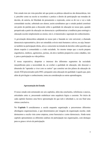 3
Este estudo tem em vista perceber até que ponto as práticas educativas são democráticas, isto
é, perceber como na escola se reconhece e pratica o direito de participação nas tomadas de
decisão, de autoria, de liberdade de pensamento e expressão, como se dá voz e vez a toda
comunidade escolar, sobretudo aos alunos; assim acreditamos que o estudo poderá constituir
um ponto de partida para a discussão sobre a qualidade de educação no nosso pais, quando
perspetivada a partir da educação em democracia e problematizar a tendência para restringir a
educação escolar simplesmente ao ensino, isto é, à transmissão e aquisição de conhecimentos.
A governação democrática adoptada no nosso país e baseada no voto universal, a chamada
democracia representativa, deve ser estendida a níveis mais humanos e ativos, ou seja, basear-
se também na participação direta, ativa e consciente na tomada de decisões sobre questões que
dizem respeito à comunidade e a toda sociedade. Ao mesmo tempo que a escola prepara
engenheiros, médicos, agrónomos, juristas, ela deve também prepará-los como cidadãos, isto
é, para a participação na vida política.
É nossa expectativa, despertar o interesse dos diferentes segmentos da sociedade
moçambicana para a necessidade de, ao avaliar a qualidade de educação, não descurar a
dimensão do ―aprender a viver com os outros‖ que constitui um dos pilares da educação do
século XXI preconizados pela ONU, porquanto uma educação de qualidade é aquela que, para
além de privilegiar o conhecimento, toma em consideração as outras aprendizagens.
Apresentação do Estudo
O nosso estudo está estruturado em seis capítulos, além das conclusões, referências e anexos,
articulados entre si, procurando estabelecer uma sequência lógica e coerente. No início de
cada capítulo fazemos uma breve apresentação do que nele é abordado e, no seu final uma
síntese conclusiva.
No Capítulo I consideramos a escola enquanto organização e percorremos diferentes
abordagens organizacionais, o que denominamos por imagens da organização escolar, onde
destacamos a escola vista como empresa, como burocracia e como democracia. Ainda neste
capítulo apresentamos as diferentes análises de participação nas organizações, com destaque
para os graus e níveis de participação.
 