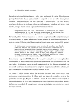 165
Al:- Matemática…depois…português.
Desta breve e informal diálogo ficamos a saber que o regulamento da escola, elaborado sem a
participação direta dos alunos, que mesmo não se adequando às suas realidades, são coagidos a
cumpri-lo, independentemente das suas condições e particularidades. Em outra ocasião
percebemos do diretor da escola, que o hino nacional na escola é entoado as seis horas e trinta
minutos, hora que iniciam as aulas segundo o horário do ensino básico:
não podíamos entoar duas vezes o hino nacional na mesma escola, aqui também
funcionam turmas da EPC que por norma iniciam as aulas as seis horas e trinta
minutos, então decidimos tínhamos que iniciar na mesma hora. (D1).
Na verdade, o Hino Nacional enquadra-se no conjunto de ações articuladas que contribuem para
o desenvolvimento do espírito patriótico dos alunos por meio de práticas na comunidade e no
contexto escolar. O Ministério da Educação na descrição dos temas transversais do ESG acentua:
No âmbito escolar e na comunidade, numa perspetiva de aprender a fazer fazendo
podem ser indicados um conjunto de ações que articuladas contribuem para o
desenvolvimento do espírito patriótico tais como respeitar o hino Nacional e o içar da
bandeira, cumprir os deveres cívicos (eleger, pagar imposto, cumprir o regulamento da
escola), proteger o bem comum (manter a escola limpa, conservar o material),
participar em campanhas de limpeza e de solidariedade, participar em projetos
desenvolvidos na escola e na comunidade,... (MEC, 2007: 13).
Paralelamente, e segundo o RGESG, é dever do aluno, entre outros, defender e amar a pátria bem
como respeitar os devidos símbolos e apresentar-se pontualmente nas atividades escolares. Por
outro lado, o Regulamento Interno da escola realça como dever dos alunos a pontualidade e a
assiduidade nas diversas atividades escolares, cumprindo integralmente os horários definidos, em
particular os toques de concentração e a entrada nas salas de aula.
No entanto, a escola estudada acolhe, não só alunos do bairro onde ela se localiza, mas
praticamente os de todos os bairros da cidade, sendo que alguns são obrigados a percorrer dez
quilómetros ou mais por dia para se fazerem à escola. A estas distâncias está associado o
problema de escassez de meios públicos de transporte, o que faz com que nas primeiras horas do
dia haja uma concorrência de passageiros nos pontos preestabelecidos para embarcar nos poucos
meios que circulam.
 