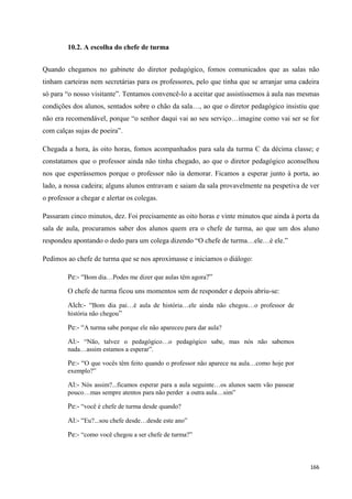 166
10.2. A escolha do chefe de turma
Quando chegamos no gabinete do diretor pedagógico, fomos comunicados que as salas não
tinham carteiras nem secretárias para os professores, pelo que tinha que se arranjar uma cadeira
só para ―o nosso visitante‖. Tentamos convencê-lo a aceitar que assistíssemos à aula nas mesmas
condições dos alunos, sentados sobre o chão da sala…, ao que o diretor pedagógico insistiu que
não era recomendável, porque ―o senhor daqui vai ao seu serviço…imagine como vai ser se for
com calças sujas de poeira‖.
Chegada a hora, às oito horas, fomos acompanhados para sala da turma C da décima classe; e
constatamos que o professor ainda não tinha chegado, ao que o diretor pedagógico aconselhou
nos que esperássemos porque o professor não ia demorar. Ficamos a esperar junto à porta, ao
lado, a nossa cadeira; alguns alunos entravam e saiam da sala provavelmente na pespetiva de ver
o professor a chegar e alertar os colegas.
Passaram cinco minutos, dez. Foi precisamente as oito horas e vinte minutos que ainda à porta da
sala de aula, procuramos saber dos alunos quem era o chefe de turma, ao que um dos aluno
respondeu apontando o dedo para um colega dizendo ―O chefe de turma…ele…é ele.‖
Pedimos ao chefe de turma que se nos aproximasse e iniciamos o diálogo:
Pe:- ―Bom dia…Podes me dizer que aulas têm agora?‖
O chefe de turma ficou uns momentos sem de responder e depois abriu-se:
Alch:- ―Bom dia pai…é aula de história…ele ainda não chegou…o professor de
história não chegou‖
Pe:- ―A turma sabe porque ele não apareceu para dar aula?
Al:- ―Não, talvez o pedagógico…o pedagógico sabe, mas nós não sabemos
nada…assim estamos a esperar‖.
Pe:- ―O que vocês têm feito quando o professor não aparece na aula…como hoje por
exemplo?‖
Al:- Nós assim?...ficamos esperar para a aula seguinte…os alunos saem vão passear
pouco…mas sempre atentos para não perder a outra aula…sim‖
Pe:- ―você é chefe de turma desde quando?
Al:- ―Eu?...sou chefe desde…desde este ano‖
Pe:- ―como você chegou a ser chefe de turma?‖
 