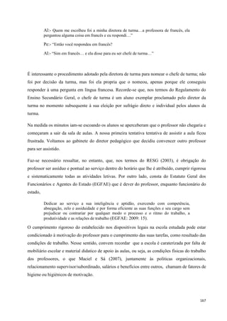 167
Al:- Quem me escolheu foi a minha diretora de turma…a professora de francês, ela
perguntou alguma coisa em francês e eu respondi…‖
Pe:- ―Então você respondeu em francês?
Al:- ―Sim em francês… e ela disse para eu ser chefe de turma…‖
É interessante o procedimento adotado pela diretora de turma para nomear o chefe de turma; não
foi por decisão da turma, mas foi ela propria que o nomeou, apenas porque ele conseguiu
responder à uma pergunta em língua francesa. Recorde-se que, nos termos do Regulamento do
Ensino Secundário Geral, o chefe de turma é um aluno exemplar proclamado pelo diretor da
turma no momento subsequente à sua eleição por sufrágio direto e individual pelos alunos da
turma.
Na medida os minutos iam-se escoando os alunos se aperceberam que o professor não chegaria e
começaram a sair da sala de aulas. A nossa primeira tentativa tentativa de assistir a aula ficou
frustrada. Voltamos ao gabinete do diretor pedagógico que decidiu convencer outro professor
para ser assistido.
Faz-se necessário ressaltar, no entanto, que, nos termos do RESG (2003), é obrigação do
professor ser assíduo e pontual ao serviço dentro do horário que lhe é atribuído, cumprir rigorosa
e sistematicamente todas as atividades letivas. Por outro lado, consta do Estatuto Geral dos
Funcionários e Agentes do Estado (EGFAE) que é dever do professor, enquanto funcionário do
estado,
Dedicar ao serviço a sua inteligência e aptidão, exercendo com competência,
abnegação, zelo e assiduidade e por forma eficiente as suas funções e seu cargo sem
prejudicar ou contrariar por qualquer modo o processo e o ritmo do trabalho, a
produtividade e as relações de trabalho (EGFAE: 2009: 15).
O cumprimento rigoroso do estabelecido nos dispositivos legais na escola estudada pode estar
condicionado à motivação do professor para o cumprimento das suas tarefas, como resultado das
condições de trabalho. Nesse sentido, convem recordar que a escola é caraterizada por falta de
mobiliário escolar e material didatico de apoio às aulas, ou seja, as condições físicas do trabalho
dos professores, o que Maciel e Sá (2007), juntamente às políticas organizacionais,
relacionamento supervisor/subordinado, salários e benefícios entre outros, chamam de fatores de
higiene ou higiénicos de motivação.
 