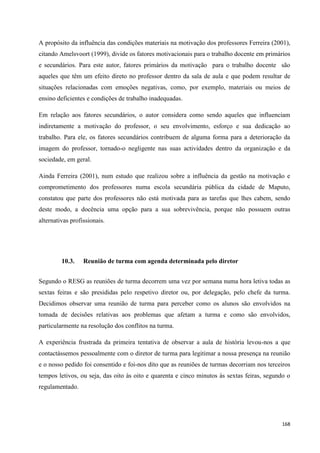 168
A propósito da influência das condições materiais na motivação dos professores Ferreira (2001),
citando Amelsvoort (1999), divide os fatores motivacionais para o trabalho docente em primários
e secundários. Para este autor, fatores primários da motivação para o trabalho docente são
aqueles que têm um efeito direto no professor dentro da sala de aula e que podem resultar de
situações relacionadas com emoções negativas, como, por exemplo, materiais ou meios de
ensino deficientes e condições de trabalho inadequadas.
Em relação aos fatores secundários, o autor considera como sendo aqueles que influenciam
indiretamente a motivação do professor, o seu envolvimento, esforço e sua dedicação ao
trabalho. Para ele, os fatores secundários contribuem de alguma forma para a deterioração da
imagem do professor, tornado-o negligente nas suas actividades dentro da organização e da
sociedade, em geral.
Ainda Ferreira (2001), num estudo que realizou sobre a influência da gestão na motivação e
comprometimento dos professores numa escola secundária pública da cidade de Maputo,
constatou que parte dos professores não está motivada para as tarefas que lhes cabem, sendo
deste modo, a docência uma opção para a sua sobrevivência, porque não possuem outras
alternativas profissionais.
10.3. Reunião de turma com agenda determinada pelo diretor
Segundo o RESG as reuniões de turma decorrem uma vez por semana numa hora letiva todas as
sextas feiras e são presididas pelo respetivo diretor ou, por delegação, pelo chefe da turma.
Decidimos observar uma reunião de turma para perceber como os alunos são envolvidos na
tomada de decisões relativas aos problemas que afetam a turma e como são envolvidos,
particularmente na resolução dos conflitos na turma.
A experiência frustrada da primeira tentativa de observar a aula de história levou-nos a que
contactássemos pessoalmente com o diretor de turma para legitimar a nossa presença na reunião
e o nosso pedido foi consentido e foi-nos dito que as reuniões de turmas decorriam nos terceiros
tempos letivos, ou seja, das oito às oito e quarenta e cinco minutos às sextas feiras, segundo o
regulamentado.
 