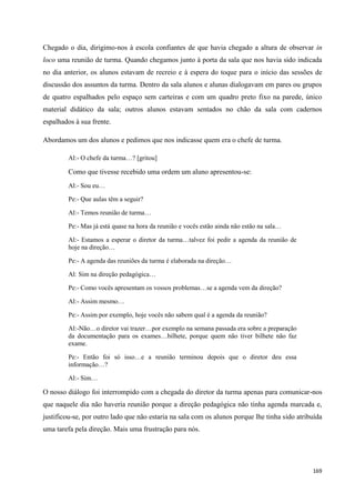 169
Chegado o dia, dirigimo-nos à escola confiantes de que havia chegado a altura de observar in
loco uma reunião de turma. Quando chegamos junto à porta da sala que nos havia sido indicada
no dia anterior, os alunos estavam de recreio e à espera do toque para o início das sessões de
discussão dos assuntos da turma. Dentro da sala alunos e alunas dialogavam em pares ou grupos
de quatro espalhados pelo espaço sem carteiras e com um quadro preto fixo na parede, único
material didático da sala; outros alunos estavam sentados no chão da sala com cadernos
espalhados à sua frente.
Abordamos um dos alunos e pedimos que nos indicasse quem era o chefe de turma.
Al:- O chefe da turma…? [gritou]
Como que tivesse recebido uma ordem um aluno apresentou-se:
Al:- Sou eu…
Pe:- Que aulas têm a seguir?
Al:- Temos reunião de turma…
Pe:- Mas já está quase na hora da reunião e vocês estão ainda não estão na sala…
Al:- Estamos a esperar o diretor da turma…talvez foi pedir a agenda da reunião de
hoje na direção…
Pe:- A agenda das reuniões da turma é elaborada na direção…
Al: Sim na direção pedagógica…
Pe:- Como vocês apresentam os vossos problemas…se a agenda vem da direção?
Al:- Assim mesmo…
Pe:- Assim por exemplo, hoje vocês não sabem qual é a agenda da reunião?
Al:-Não…o diretor vai trazer…por exemplo na semana passada era sobre a preparação
da documentação para os exames…bilhete, porque quem não tiver bilhete não faz
exame.
Pe:- Então foi só isso…e a reunião terminou depois que o diretor deu essa
informação…?
Al:- Sim…
O nosso diálogo foi interrompido com a chegada do diretor da turma apenas para comunicar-nos
que naquele dia não haveria reunião porque a direção pedagógica não tinha agenda marcada e,
justificou-se, por outro lado que não estaria na sala com os alunos porque lhe tinha sido atribuída
uma tarefa pela direção. Mais uma frustração para nós.
 