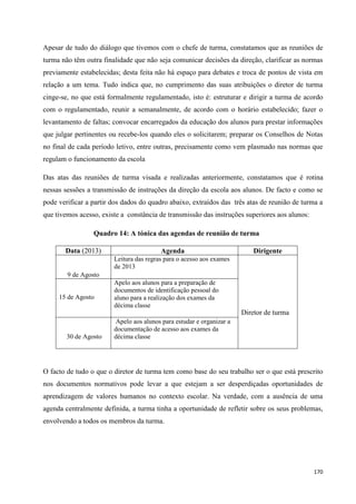 170
Apesar de tudo do diálogo que tivemos com o chefe de turma, constatamos que as reuniões de
turma não têm outra finalidade que não seja comunicar decisões da direção, clarificar as normas
previamente estabelecidas; desta feita não há espaço para debates e troca de pontos de vista em
relação a um tema. Tudo indica que, no cumprimento das suas atribuições o diretor de turma
cinge-se, no que está formalmente regulamentado, isto é: estruturar e dirigir a turma de acordo
com o regulamentado, reunir a semanalmente, de acordo com o horário estabelecido; fazer o
levantamento de faltas; convocar encarregados da educação dos alunos para prestar informações
que julgar pertinentes ou recebe-los quando eles o solicitarem; preparar os Conselhos de Notas
no final de cada período letivo, entre outras, precisamente como vem plasmado nas normas que
regulam o funcionamento da escola
Das atas das reuniões de turma visada e realizadas anteriormente, constatamos que é rotina
nessas sessões a transmissão de instruções da direção da escola aos alunos. De facto e como se
pode verificar a partir dos dados do quadro abaixo, extraídos das três atas de reunião de turma a
que tivemos acesso, existe a constância de transmissão das instruções superiores aos alunos:
Quadro 14: A tónica das agendas de reunião de turma
Data (2013) Agenda Dirigente
9 de Agosto
Leitura das regras para o acesso aos exames
de 2013
Diretor de turma
15 de Agosto
Apelo aos alunos para a preparação de
documentos de identificação pessoal do
aluno para a realização dos exames da
décima classe
30 de Agosto
Apelo aos alunos para estudar e organizar a
documentação de acesso aos exames da
décima classe
O facto de tudo o que o diretor de turma tem como base do seu trabalho ser o que está prescrito
nos documentos normativos pode levar a que estejam a ser desperdiçadas oportunidades de
aprendizagem de valores humanos no contexto escolar. Na verdade, com a ausência de uma
agenda centralmente definida, a turma tinha a oportunidade de refletir sobre os seus problemas,
envolvendo a todos os membros da turma.
 