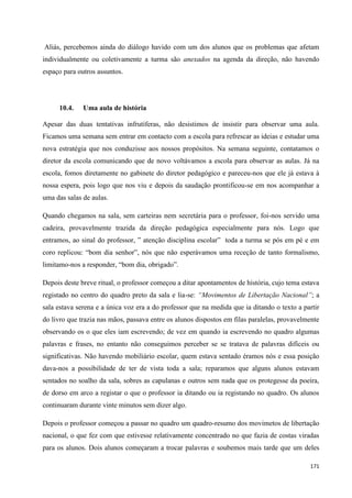 171
Aliás, percebemos ainda do diálogo havido com um dos alunos que os problemas que afetam
individualmente ou coletivamente a turma são anexados na agenda da direção, não havendo
espaço para outros assuntos.
10.4. Uma aula de história
Apesar das duas tentativas infrutíferas, não desistimos de insistir para observar uma aula.
Ficamos uma semana sem entrar em contacto com a escola para refrescar as ideias e estudar uma
nova estratégia que nos conduzisse aos nossos propósitos. Na semana seguinte, contatamos o
diretor da escola comunicando que de novo voltávamos a escola para observar as aulas. Já na
escola, fomos diretamente no gabinete do diretor pedagógico e pareceu-nos que ele já estava à
nossa espera, pois logo que nos viu e depois da saudação prontificou-se em nos acompanhar a
uma das salas de aulas.
Quando chegamos na sala, sem carteiras nem secretária para o professor, foi-nos servido uma
cadeira, provavelmente trazida da direção pedagógica especialmente para nós. Logo que
entramos, ao sinal do professor, ‖ atenção disciplina escolar‖ toda a turma se pós em pé e em
coro replicou: ―bom dia senhor‖, nós que não esperávamos uma receção de tanto formalismo,
limitamo-nos a responder, ―bom dia, obrigado‖.
Depois deste breve ritual, o professor começou a ditar apontamentos de história, cujo tema estava
registado no centro do quadro preto da sala e lia-se: “Movimentos de Libertação Nacional”; a
sala estava serena e a única voz era a do professor que na medida que ia ditando o texto a partir
do livro que trazia nas mãos, passava entre os alunos dispostos em filas paralelas, provavelmente
observando os o que eles iam escrevendo; de vez em quando ia escrevendo no quadro algumas
palavras e frases, no entanto não conseguimos perceber se se tratava de palavras difíceis ou
significativas. Não havendo mobiliário escolar, quem estava sentado éramos nós e essa posição
dava-nos a possibilidade de ter de vista toda a sala; reparamos que alguns alunos estavam
sentados no soalho da sala, sobres as capulanas e outros sem nada que os protegesse da poeira,
de dorso em arco a registar o que o professor ia ditando ou ia registando no quadro. Os alunos
continuaram durante vinte minutos sem dizer algo.
Depois o professor começou a passar no quadro um quadro-resumo dos movimetos de libertação
nacional, o que fez com que estivesse relativamente concentrado no que fazia de costas viradas
para os alunos. Dois alunos começaram a trocar palavras e soubemos mais tarde que um deles
 