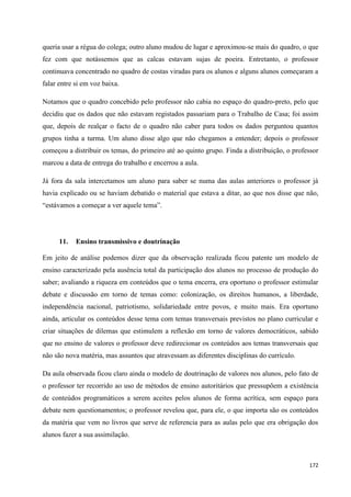 172
queria usar a régua do colega; outro aluno mudou de lugar e aproximou-se mais do quadro, o que
fez com que notássemos que as calcas estavam sujas de poeira. Entretanto, o professor
continuava concentrado no quadro de costas viradas para os alunos e alguns alunos começaram a
falar entre si em voz baixa.
Notamos que o quadro concebido pelo professor não cabia no espaço do quadro-preto, pelo que
decidiu que os dados que não estavam registados passariam para o Trabalho de Casa; foi assim
que, depois de realçar o facto de o quadro não caber para todos os dados perguntou quantos
grupos tinha a turma. Um aluno disse algo que não chegamos a entender; depois o professor
começou a distribuir os temas, do primeiro até ao quinto grupo. Finda a distribuição, o professor
marcou a data de entrega do trabalho e encerrou a aula.
Já fora da sala intercetamos um aluno para saber se numa das aulas anteriores o professor já
havia explicado ou se haviam debatido o material que estava a ditar, ao que nos disse que não,
―estávamos a começar a ver aquele tema‖.
11. Ensino transmissivo e doutrinação
Em jeito de análise podemos dizer que da observação realizada ficou patente um modelo de
ensino caracterizado pela ausência total da participação dos alunos no processo de produção do
saber; avaliando a riqueza em conteúdos que o tema encerra, era oportuno o professor estimular
debate e discussão em torno de temas como: colonização, os direitos humanos, a liberdade,
independência nacional, patriotismo, solidariedade entre povos, e muito mais. Era oportuno
ainda, articular os conteúdos desse tema com temas transversais previstos no plano curricular e
criar situações de dilemas que estimulem a reflexão em torno de valores democráticos, sabido
que no ensino de valores o professor deve redirecionar os conteúdos aos temas transversais que
não são nova matéria, mas assuntos que atravessam as diferentes disciplinas do currículo.
Da aula observada ficou claro ainda o modelo de doutrinação de valores nos alunos, pelo fato de
o professor ter recorrido ao uso de métodos de ensino autoritários que pressupõem a existência
de conteúdos programáticos a serem aceites pelos alunos de forma acrítica, sem espaço para
debate nem questionamentos; o professor revelou que, para ele, o que importa são os conteúdos
da matéria que vem no livros que serve de referencia para as aulas pelo que era obrigação dos
alunos fazer a sua assimilação.
 