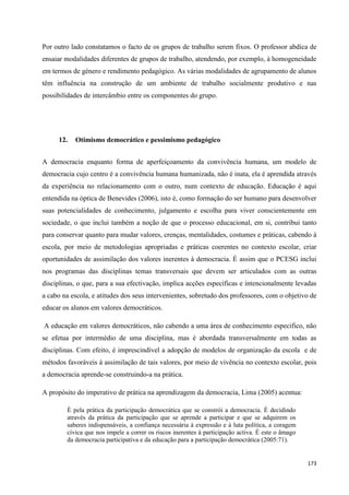173
Por outro lado constatamos o facto de os grupos de trabalho serem fixos. O professor abdica de
ensaiar modalidades diferentes de grupos de trabalho, atendendo, por exemplo, à homogeneidade
em termos de género e rendimento pedagógico. As várias modalidades de agrupamento de alunos
têm influência na construção de um ambiente de trabalho socialmente produtivo e nas
possibilidades de intercâmbio entre os componentes do grupo.
12. Otimismo democrático e pessimismo pedagógico
A democracia enquanto forma de aperfeiçoamento da convivência humana, um modelo de
democracia cujo centro é a convivência humana humanizada, não é inata, ela é aprendida através
da experiência no relacionamento com o outro, num contexto de educação. Educação é aqui
entendida na óptica de Benevides (2006), isto é, como formação do ser humano para desenvolver
suas potencialidades de conhecimento, julgamento e escolha para viver conscientemente em
sociedade, o que inclui também a noção de que o processo educacional, em si, contribui tanto
para conservar quanto para mudar valores, crenças, mentalidades, costumes e práticas, cabendo à
escola, por meio de metodologias apropriadas e práticas coerentes no contexto escolar, criar
oportunidades de assimilação dos valores inerentes à democracia. É assim que o PCESG inclui
nos programas das disciplinas temas transversais que devem ser articulados com as outras
disciplinas, o que, para a sua efectivação, implica acções específicas e intencionalmente levadas
a cabo na escola, e atitudes dos seus intervenientes, sobretudo dos professores, com o objetivo de
educar os alunos em valores democráticos.
A educação em valores democráticos, não cabendo a uma área de conhecimento especifico, não
se efetua por intermédio de uma disciplina, mas é abordada transversalmente em todas as
disciplinas. Com efeito, é imprescindível a adopção de modelos de organização da escola e de
métodos favoráveis à assimilação de tais valores, por meio de vivência no contexto escolar, pois
a democracia aprende-se construindo-a na prática.
A propósito do imperativo de prática na aprendizagem da democracia, Lima (2005) acentua:
É pela prática da participação democrática que se constrói a democracia. É decidindo
através da prática da participação que se aprende a participar e que se adquirem os
saberes indispensáveis, a confiança necessária à expressão e à luta política, a coragem
cívica que nos impele a correr os riscos inerentes à participação activa. É este o âmago
da democracia participativa e da educação para a participação democrática (2005:71).
 