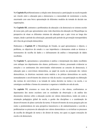 4
No Capitulo II problematizamos a relação entre democracia e participação na escola traçando
um vínculo entre a educação para a democracia e a necessidade de reestruturar a escola,
encerrando com uma breve apresentação de diferentes modelos de tomada de decisão nas
organizações.
No Capítulo III, centramos a problemática da educação e da democracia no sistema escolar
do nosso país, pelo que apresentamos uma visão diacrónica da educação em Moçambique na
perspectiva de situar os diferentes sistemas de educação que o país viveu ao longo dos
tempos, desde o período da colonização, passando pelo período de governação monopartidária
até à fase da governação democrática.
Dedicamos o Capitulo IV à Metodologia do Estudo, no qual apresentamos o objecto, o
problema, os objectivos do estudo e a sua importância e destacamos ainda as técnicas e
instrumentos de recolha de dados e o delineamento da análise e interpretação de dados
recolhidos.
No Capitulo V, apresentamos e procedemos à análise e interpretação dos dados recolhidos
com enfoque nos depoimentos dos alunos, professores e diretor, procurando evidenciar as
emoções e os sentimentos dos entrevistados relativamente ao conceito de democracia, à
educação para a convivência democrática, ao papel da escola na promoção dos valores
democráticos, às diretrizes nacionais nesta matéria e às práticas democráticas na escola,
nomeadamente o envolvimento dos alunos na vida da escola e sua participação na elaboração
das normas de convivência e na tomada de outras decisões na turma e na escola, e as
estratégias escolhidas e formas de comunicar e organizar o trabalho em sala de aula.
No capítulo VI, cruzamos as vozes dos professores e dos alunos, confrontamos os
depoimentos dos atores escolares com os resultados da observação e da análise dos
documentos internos sobre a educação escolar em valores democráticos, tendo em conta a
orientação pedagógica global da escola, a gestão das disciplinas e a coordenação do
desenvolvimento do plano curricular da turma. O desenvolvimento da nossa pesquisa põe em
realce a predominância de uma perspetiva transmissiva e de endoutrinamento e convida a
problematizar os processos de educação nos valores democráticos e a revitalizar os processos
de escolha do delegado de turma e do diretor de turma, nos quais se jogam conceções de
escola e de democracia.
 