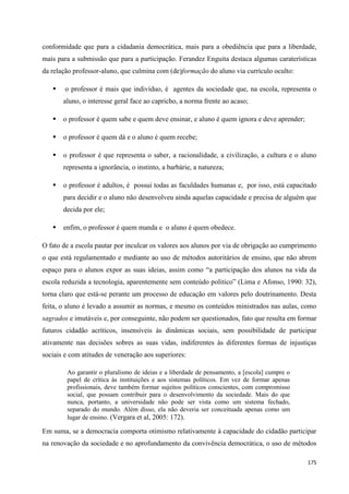 175
conformidade que para a cidadania democrática, mais para a obediência que para a liberdade,
mais para a submissão que para a participação. Ferandez Enguita destaca algumas caraterísticas
da relação professor-aluno, que culmina com (de)formação do aluno via currículo oculto:
 o professor é mais que indivíduo, é agentes da sociedade que, na escola, representa o
aluno, o interesse geral face ao capricho, a norma frente ao acaso;
 o professor é quem sabe e quem deve ensinar, e aluno é quem ignora e deve aprender;
 o professor é quem dá e o aluno é quem recebe;
 o professor é que representa o saber, a racionalidade, a civilização, a cultura e o aluno
representa a ignorância, o instinto, a barbárie, a natureza;
 o professor é adultos, é possui todas as faculdades humanas e, por isso, está capacitado
para decidir e o aluno não desenvolveu ainda aquelas capacidade e precisa de alguém que
decida por ele;
 enfim, o professor é quem manda e o aluno é quem obedece.
O fato de a escola pautar por inculcar os valores aos alunos por via de obrigação ao cumprimento
o que está regulamentado e mediante ao uso de métodos autoritários de ensino, que não abrem
espaço para o alunos expor as suas ideias, assim como ―a participação dos alunos na vida da
escola reduzida a tecnologia, aparentemente sem conteúdo politico‖ (Lima e Afonso, 1990: 32),
torna claro que está-se perante um processo de educação em valores pelo doutrinamento. Desta
feita, o aluno é levado a assumir as normas, e mesmo os conteúdos ministrados nas aulas, como
sagrados e imutáveis e, por conseguinte, não podem ser questionados, fato que resulta em formar
futuros cidadão acríticos, insensíveis às dinâmicas sociais, sem possibilidade de participar
ativamente nas decisões sobres as suas vidas, indiferentes às diferentes formas de injustiças
sociais e com atitudes de veneração aos superiores:
Ao garantir o pluralismo de ideias e a liberdade de pensamento, a [escola] cumpre o
papel de crítica às instituições e aos sistemas políticos. Em vez de formar apenas
profissionais, deve também formar sujeitos políticos conscientes, com compromisso
social, que possam contribuir para o desenvolvimento da sociedade. Mais do que
nunca, portanto, a universidade não pode ser vista como um sistema fechado,
separado do mundo. Além disso, ela não deveria ser conceituada apenas como um
lugar de ensino. (Vergara et al, 2005: 172).
Em suma, se a democracia comporta otimismo relativamente à capacidade do cidadão participar
na renovação da sociedade e no aprofundamento da convivência democrática, o uso de métodos
 