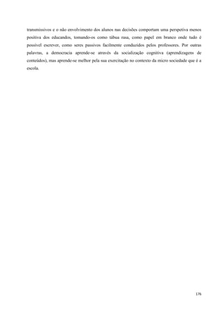 176
transmissivos e o não envolvimento dos alunos nas decisões comportam uma perspetiva menos
positiva dos educandos, tomando-os como tábua rasa, como papel em branco onde tudo é
possível escrever, como seres passivos facilmente conduzidos pelos professores. Por outras
palavras, a democracia aprende-se através da socialização cognitiva (aprendizagens de
conteúdos), mas aprende-se melhor pela sua exercitação no contexto da micro sociedade que é a
escola.
 