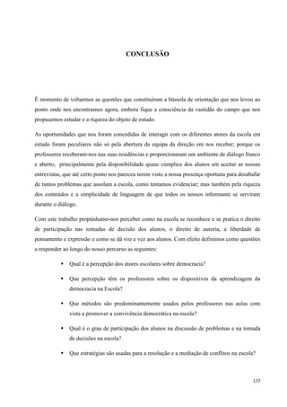 177
CONCLUSÃO
É momento de voltarmos as questões que constituíram a bússola de orientação que nos levou ao
ponto onde nos encontramos agora, embora fique a consciência da vastidão do campo que nos
propusemos estudar e a riqueza do objeto de estudo.
As oportunidades que nos foram concedidas de interagir com os diferentes atores da escola em
estudo foram peculiares não só pela abertura da equipa da direção em nos receber; porque os
professores receberam-nos nas suas residências e proporcionaram um ambiente de diálogo franco
e aberto; principalmente pela disponibilidade quase cúmplice dos alunos em aceitar as nossas
entrevistas, que até certo ponto nos pareceu terem visto a nossa presença oportuna para desabafar
de tantos problemas que assolam a escola, como tentamos evidenciar; mas também pela riqueza
dos conteúdos e a simplicidade de linguagem de que todos os nossos informante se serviram
durante o diálogo.
Com este trabalho propúnhamo-nos perceber como na escola se reconhece e se pratica o direito
de participação nas tomadas de decisão dos alunos, o direito de autoria, a liberdade de
pensamento e expressão e como se dá voz e vez aos alunos. Com efeito definimos como questões
a responder ao longo do nosso percurso as seguintes:
 Qual é a percepção dos atores escolares sobre democracia?
 Que percepção têm os professores sobre os dispositivos da aprendizagem da
democracia na Escola?
 Que métodos são predominantemente usados pelos professores nas aulas com
vista a promover a convivência democrática na escola?
 Qual é o grau de participação dos alunos na discussão de problemas e na tomada
de decisões na escola?
 Que estratégias são usadas para a resolução e a mediação de conflitos na escola?
 