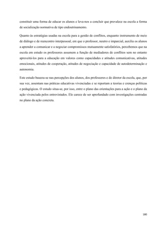 180
constituir uma forma de educar os alunos e leva-nos a concluir que prevalece na escola a forma
de socialização normativa de tipo endoutrinamento.
Quanto às estratégias usadas na escola para a gestão de conflitos, enquanto instrumento de meio
de diálogo e de reencontro interpessoal, em que o professor, neutro e imparcial, auxilia os alunos
a aprender a comunicar e a negociar compromissos mutuamente satisfatórios, percebemos que na
escola em estudo os professores assumem a função de mediadores de conflitos sem no entanto
aproveitá-los para a educação em valores como capacidades e atitudes comunicativas, atitudes
emocionais, atitudes de cooperação, atitudes de negociação e capacidade de autodeterminação e
autonomia.
Este estudo baseou-se nas percepções dos alunos, dos professores e do diretor da escola, que, por
sua vez, assentam nas práticas educativas vivenciadas e se reportam a teorias e crenças políticas
e pedagógicas. O estudo situa-se, por isso, entre o plano das orientações para a ação e o plano da
ação vivenciada pelos entrevistados. Ele carece de ser aprofundado com investigações centradas
no plano da ação concreta.
 