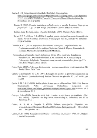 183
Duarte, J. (s/d) Entrevista em profundidade. [Em linha]. Disponível em:
https://docs.google.com/viewer?url=http%3A%2F%2Fxa.yimg.com%2Fkq%2Fgroups%
2F21729374%2F795258217%2Fname%2FEntrevista%2Bem%2Bprofundidade.doc.
[Consultado em 25/2/ 2013].
Duarte, R. (2002). Pesquisa qualitataiva: reflexões sobre o trabalho de campo. Cadernos de
pesquisa, nº 115, p. 139-154. Março. Universidade Catolica de Rio de Janeiro.
Estatuto Geral dos Funcionários e Agentes do Estado. (2009). Maputo: Plural Editores.
Fernet, S.T. P. e Pelozo, C. B. (2006). O papel do grémio estudantil na gestão democrática da
escola. Revista Científica Electrónica de Pedagogia. Ano IV, Número 08, Semestral -
ISSN 1678-300X
Ferreira, S. S.C. (20110. A Influência da Gestão na Motivação e Comprometimento dos
Professores numa Escola Secundária Pública da Cidade de Maputo. Dissertação de
Mestrado. Maputo: Universidade Eduardo Mondlane.
Formosinho, J. e Machado, J. (s/d) Anónimo do Século XX: a construção da pedagogia
burocrática. In J. Oliveira-Formosinho, T. M. Kishimoto, M. A. Pinazza (orgs.),
Pedagogia(s) da Infância: Dialogando com o passado, construindo o futuro (pp. 293-
328). Porto Alegre: Artmed Editora
Freire, Paulo. (2007). Pedagogia da Autonomia - saberes necessários à pratica educativa. São
Paulo: Editora Paz e Terra.
Galiani, C. & Machado, M. C. G. (2004). Educação em questão: as propostas educacionais de
John Dewey. [versão eletrónica], Revista Educação em Questão, V21, n7, set/dez, pp.
116-135
Garcia, F. M. G. P. P. (2001). Análise global de uma guerra (Moçambique 1964-1974). Tese de
Doutoramento. Porto: Universidade Portucalense. [Disponível em
http://www.triplov.com/miguel_garcia/mocambique/capitulo3/igreja.htm] acessado em 7
de novembro de 2012.
Goergen, Pedro (2007). Educação moral hoje: cenários, perspectivas e perplexidades. Educ.
Soc. [online]. Disponível em http://www.cedes.unicamp.br. Consultado em 10 de
Janeiro de 2012.
Gomes, M. A. O. e Pompeia, S. (2005). Enfoque participativo. Disponível em:
www.abdl.org.br/filemanager/download/309/Enfoque_Participativo.pdf. [Consultado
em 17 de Agosto de 2011]
Gomez, M. B. (1999). Educação moçambicana – história de um processo: 1926-1984. Maputo:
Livraria Universitária.
 