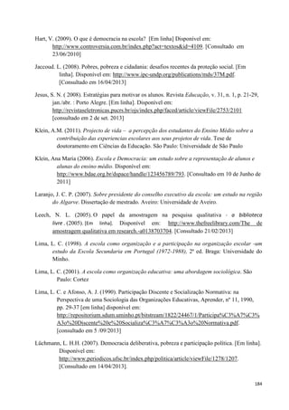 184
Hart, V. (2009). O que é democracia na escola? [Em linha] Disponível em:
http://www.controversia.com.br/index.php?act=textos&id=4109. [Consultado em
23/06/2010]
Jaccoud. L. (2008). Pobres, pobreza e cidadania: desafios recentes da proteção social. [Em
linha]. Disponível em: http://www.ipc-undp.org/publications/mds/37M.pdf.
[Consultado em 16/04/2013]
Jesus, S. N. ( 2008). Estratégias para motivar os alunos. Revista Educação, v. 31, n. 1, p. 21-29,
jan./abr. : Porto Alegre. [Em linha]. Disponível em:
http://revistaseletronicas.pucrs.br/ojs/index.php/faced/article/viewFile/2753/2101
[consultado em 2 de set. 2013]
Klein, A.M. (2011). Projecto de vida – a percepção dos estudantes do Ensino Médio sobre a
contribuição das experiencias escolares aos seus projetos de vida. Tese de
doutoramento em Ciências da Educação. São Paulo: Universidade de São Paulo
Klein, Ana Maria (2006). Escola e Democracia: um estudo sobre a representação de alunos e
alunas do ensino médio. Disponível em:
http://www.bdae.org.br/dspace/handle/123456789/793. [Consultado em 10 de Junho de
2011]
Laranjo, J. C. P. (2007). Sobre presidente do conselho executivo da escola: um estudo na região
do Algarve. Dissertação de mestrado. Aveiro: Universidade de Aveiro.
Leech, N. L. (2005). O papel da amostragem na pesquisa qualitativa - a biblioteca
livre . (2005). [Em linha]. Disponível em: http://www.thefreelibrary.com/The de
amostragem qualitativa em research.-a0138703704. [Consultado 21/02/2013]
Lima, L. C. (1998). A escola como organização e a participação na organização escolar -um
estudo da Escola Secundaria em Portugal (1972-1988), 2ª ed. Braga: Universidade do
Minho.
Lima, L. C. (2001). A escola como organização educativa: uma abordagem sociológica. São
Paulo: Cortez
Lima, L. C. e Afonso, A. J. (1990). Participação Discente e Socialização Normativa: na
Perspectiva de uma Sociologia das Organizações Educativas, Aprender, nº 11, 1990,
pp. 29-37 [em linha] disponível em:
http://repositorium.sdum.uminho.pt/bitstream/1822/24467/1/Participa%C3%A7%C3%
A3o%20Discente%20e%20Socializa%C3%A7%C3%A3o%20Normativa.pdf.
[consultado em 5 /09/2013]
Lüchmann, L. H.H. (2007). Democracia deliberativa, pobreza e participação política. [Em linha].
Disponível em:
http://www.periodicos.ufsc.br/index.php/politica/article/viewFile/1278/1207.
[Consultado em 14/04/2013].
 