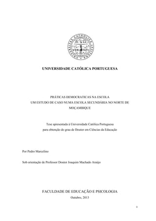 ii
UNIVERSIDADE CATÓLICA PORTUGUESA
PRÁTICAS DEMOCRATICAS NA ESCOLA
UM ESTUDO DE CASO NUMA ESCOLA SECUNDÁRIA NO NORTE DE
MOÇAMBIQUE
Tese apresentada à Universidade Católica Portuguesa
para obtenção do grau de Doutor em Ciências da Educação
Por Pedro Marcelino
Sob orientação de Professor Doutor Joaquim Machado Araújo
FACULDADE DE EDUCAÇÃO E PSICOLOGIA
Outubro, 2013
 