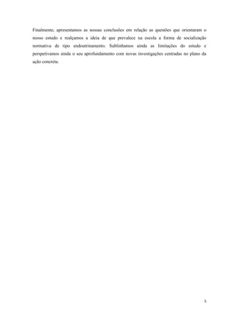 5
Finalmente, apresentamos as nossas conclusões em relação as questões que orientaram o
nosso estudo e realçamos a ideia de que prevalece na escola a forma de socialização
normativa de tipo endoutrinamento. Sublinhamos ainda as limitações do estudo e
perspetivamos ainda o seu aprofundamento com novas investigações centradas no plano da
ação concreta.
 
