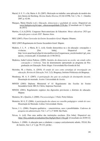 185
Maciel, S. E. V. e Sá, Maria A. D. (2007). Motivação no trabalho: uma aplicação do modelo dos
dois fatores de Herzberg. Revista Studia Diversa, CCAE-UFPB, Vol. 1, No. 1 - Outubro
2007, p. 62-86.
Marques, Maria Ornelia (s.d.). Educação, democracia e qualidade de ensino. Disponível em
www.fealegria.org.br/capa/...educacaoequalidade-2336.doc. [Consultado em 12 Agosto
de 2011]
Martins, C.A.A.(2010). Congresso Ibero-americano de Education: Metas educativas 2021-que
educação para o século XXI?. Buenos Aires.
MEC (2007). Plano Curricular do Ensino Secundário Geral. Maputo: Diname.
MEC (2007) Regulamento do Ensino Secundário Geral: Maputo
Medeiro, I. L. P. e Maria, B. L. (s/d). Gestão democrática na e da educação: concepções e
vivências. [Em linha]. Disponível em:
http://www.pead.faced.ufrgs.br/sites/publico/eixo5/organizacao_escola/modulo1/gd_conc
epcoes_vivencias.pdf. {Consultado em 11/06/2012].
Medeiros, Isabel Leticia Pedroso. (2009). Sentidos da democracia na escola: um estudo sobre
concepções e vivências. Tese de doutoramento apresentado ao programa de Pós-
graduação em Educação. Porto Alegre: Universidade Rio-Grande do Sul.
Meirinho, M. e Osório, A. (2010). O estudo de caso como estratégia de investigação em
educação. Revista de Educação, Vol. 2 (2). Bragança, Instituto Politécnico de Bragança.
Mendonça, M. A. F. (2007). A participação dos pais na avaliação do desempenho docente.
Dissertação de mestrado. Aveiro: Universidade de Aveiro.
MINED (2003) Diploma Ministerial nº 61 Regulamento das Escolas do Ensino
Secundário Geral. BR 24, I Série, Imprensa Nacional.
MINED. (2001). Regulamento orgânico dsa digressões provinciais e distritais de educação.
Maputo.
Monteiro, M. e Queirós, I. (2008). Psicossociologia 2. Porto: Porto Editora.
Monteiro, M. G. P. (2006). A participação dos alunos no conselho pedagógico: estudo de caso.
Dissertação de Mestrado. Lisboa: Universidade Aberta.
Neves, J. L. (2006). Pesquisa qualitativa – características, usos e possibilidades. Cadernos de
pesquisa em administração. Vol. 1, nº 3, 2° SEM. São Paulo.
Nóvoa, A. (s/d). Para uma análise das instituições escolares. [Em linha]. Disponível em:
(http://files.embedit.in/embeditin/files/HgXpLObzrt/1/file.pdf. [Consultado em 28/09/12]
Pacheco, J. (2000). A educação para a cidadania: o espaço curricularmente adiado, TEIAS, Rio
de Janeiro, Ano 1, n° 2, pp. 99-133, jul/dez .
 