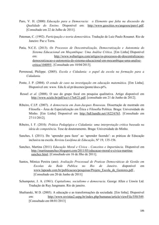 186
Paro, V. H. (2000) Educação para a Democracia: o Elemento que falta na discussão da
Qualidade do Ensino. Disponível em: http://www.geocities.ws/angesou/paro1.pdf.
[Consultado em 22 de Julho de 2011].
Pateman, C. (1992). Participação e teoria democrática. Tradução de Luiz Paulo Rouanet. Rio de
Janeiro: Paz e Terra.
Patia, N.C.E. (2013). Os Processos de Descentralização, Democratização e Autonomia do
Sistema Educacional em Moçambique: Uma Análise Crítica. [Em Linha] Disponível
em: http://www.webartigos.com/artigos/os-processos-de-descentralizacao-
democratizacao-e-autonomia-do-sistema-educacional-em-mocambique-uma-analise-
critica/104095/. [Consultado em 10/04/2013].
Perrenoud, Philippe. (2005). Escola e Cidadania: o papel da escola na formação para a
Cidadania.
Ponte, J. P. (2004). O estudo de caso na investigação em educação matemática. [Em Linha].
Disponível em: www. Edu.fc.ul.pt/docenes/jponte/docs-pt%.
Ressel et al. (2008). O uso do grupo focal em pesquisa qualitativa. Artigo disponível em
http://www.scielo.br/pdf/tce/v17n4/21.pdf. [consultado em 21 de Junho de 2012].
Ribeiro, C.I.P. (2007). A democracia em Jean-Jacques Rousseau. Dissertação de mestrado em
Filosofia - Área de Especialização em Ética e Filosofia Política. Braga: Universidade do
Minho. [Em Linha] Disponível em http://hdl.handle.net/1822/6765. [Consultado em
27/11/2012].
Ribeiro, I. F. (2010). Prática Pedagógica e Cidadania: uma interpretação critica baseada na
ideia de competência. Tese de doutoramento. Braga: Universidade do Minho.
Sanches, I. (2011). Do ‗aprender para fazer‘ ao ‗aprender fazendo‘: as práticas de Educação
inclusiva na escola. Revista Lusófona de Educação, Nº 19, 135-156.
Sanchez, Martina (2011) Educação Moral e Cívica - Conceitos e Importância. Disponível em
http://martinasanchez.blogspot.com/2011/03/educacao-moral-e-civica-martina-
sanchez.html. [Consultado em 16 de Jlho de 2011].
Santos, Mónica Pereira (ano). Avaliação Processual de Praticas Democráticas de Gestão em
Escolas da Rede Publica no Rio de Janeiro. disponível em
www.lapeade.com.br/publicacoes/pesquisas/Projeto_Escola_de_Gestores.pdf.,
[Consultado em 20 de Junho de 2011]
Schumpeter, J. A. (1961). Capitalismo, socialismo e democracia. George Allen e Unwin Ltd.
Tradução de Ruy Jungmann. Rio de janeiro.
Shafranski, M D. (2005). A educação e as transformações da sociedade. [Em linha]. Disponível
em: http://www.revistas2.uepg.br/index.php/humanas/article/viewFile/550/549.
[Consultado em 08/01/2013]
 