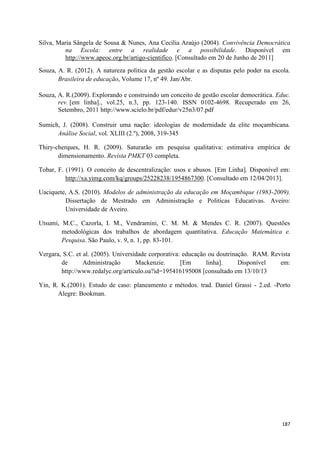 187
Silva, Maria Sângela de Sousa & Nunes, Ana Cecília Araújo (2004). Convivência Democrática
na Escola: entre a realidade e a possibilidade. Disponível em
http://www.apeoc.org.br/artigo-cientifico. [Consultado em 20 de Junho de 2011]
Souza, A. R. (2012). A natureza politica da gestão escolar e as disputas pelo poder na escola.
Brasileira de educação, Volume 17, nº 49. Jan/Abr.
Souza, A. R.(2009). Explorando e construindo um conceito de gestão escolar democrática. Educ.
rev. [em linha]., vol.25, n.3, pp. 123-140. ISSN 0102-4698. Recuperado em 26,
Setembro, 2011 http://www.scielo.br/pdf/edur/v25n3/07.pdf
Sumich, J. (2008). Construir uma nação: ideologias de modernidade da elite moçambicana.
Análise Social, vol. XLIII (2.º), 2008, 319-345
Thiry-cherques, H. R. (2009). Saturarão em pesquisa qualitativa: estimativa empírica de
dimensionamento. Revista PMKT 03 completa.
Tobar, F. (1991). O conceito de descentralização: usos e abusos. [Em Linha]. Disponível em:
http://xa.yimg.com/kq/groups/25228238/1954867300. [Consultado em 12/04/2013].
Uaciquete, A.S. (2010). Modelos de administração da educação em Moçambique (1983-2009).
Dissertação de Mestrado em Administração e Politicas Educativas. Aveiro:
Universidade de Aveiro.
Utsumi, M.C., Cazorla, I. M., Vendramini, C. M. M. & Mendes C. R. (2007). Questões
metodológicas dos trabalhos de abordagem quantitativa. Educação Matemática e.
Pesquisa. São Paulo, v. 9, n. 1, pp. 83-101.
Vergara, S.C. et al. (2005). Universidade corporativa: educação ou doutrinação. RAM. Revista
de Administração Mackenzie. [Em linha]. Disponível em:
http://www.redalyc.org/articulo.oa?id=195416195008 [consultado em 13/10/13
Yin, R. K.(2001). Estudo de caso: planeamento e métodos. trad. Daniel Grassi - 2.ed. -Porto
Alegre: Bookman.
 