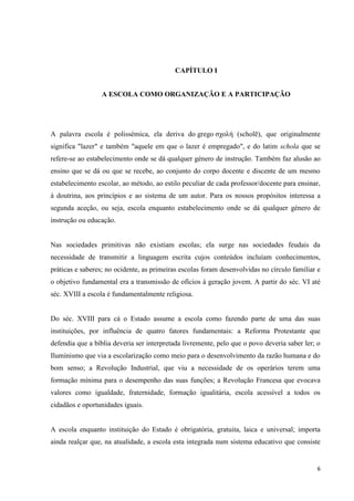 6
CAPÍTULO I
A ESCOLA COMO ORGANIZAÇÃO E A PARTICIPAÇÃO
A palavra escola é polissémica, ela deriva do grego σχολή (scholē), que originalmente
significa "lazer" e também "aquele em que o lazer é empregado", e do latim schola que se
refere-se ao estabelecimento onde se dá qualquer género de instrução. Também faz alusão ao
ensino que se dá ou que se recebe, ao conjunto do corpo docente e discente de um mesmo
estabelecimento escolar, ao método, ao estilo peculiar de cada professor/docente para ensinar,
à doutrina, aos princípios e ao sistema de um autor. Para os nossos propósitos interessa a
segunda aceção, ou seja, escola enquanto estabelecimento onde se dá qualquer género de
instrução ou educação.
Nas sociedades primitivas não existiam escolas; ela surge nas sociedades feudais da
necessidade de transmitir a linguagem escrita cujos conteúdos incluíam conhecimentos,
práticas e saberes; no ocidente, as primeiras escolas foram desenvolvidas no círculo familiar e
o objetivo fundamental era a transmissão de ofícios à geração jovem. A partir do séc. VI até
séc. XVIII a escola é fundamentalmente religiosa.
Do séc. XVIII para cá o Estado assume a escola como fazendo parte de uma das suas
instituições, por influência de quatro fatores fundamentais: a Reforma Protestante que
defendia que a bíblia deveria ser interpretada livremente, pelo que o povo deveria saber ler; o
Iluminismo que via a escolarização como meio para o desenvolvimento da razão humana e do
bom senso; a Revolução Industrial, que viu a necessidade de os operários terem uma
formação mínima para o desempenho das suas funções; a Revolução Francesa que evocava
valores como igualdade, fraternidade, formação igualitária, escola acessível a todos os
cidadãos e oportunidades iguais.
A escola enquanto instituição do Estado é obrigatória, gratuita, laica e universal; importa
ainda realçar que, na atualidade, a escola esta integrada num sistema educativo que consiste
 