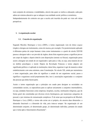 7
num conjunto de estruturas e modalidades, através das quais se realiza a educação; cada país
adota um sistema educativo que se adequa à sua realidade social, política e económica.
Independentemente do contexto em que a escola está inserida ela pode ser vista sob várias
perspetivas.
1. A organização escolar
1.1. Conceito de organização
Segundo Micchel, Henriquez e Levy (2005), o termo organização vem do étimo organe
(órgão) e designa um instrumento, como de musica, por exemplo. Foi posteriormente aplicado
à diferentes partes do corpo humano vistas como instrumentos e a partir do século XXVIII
passou a designar todo o ser provido de órgãos; desta feita organizar passa a significar prover
um corpo de órgãos e depois dotá-lo com disposições (morais ou físicas); organização passa
assim a designar um estado de ser organizado e apto para a vida, ou seja, uma maneira de ser
no âmbito psicológico e moral. Depois da Revolução Francesa o termo adquire um
significado político e é aplicado às instituições; desta feita, organizar é agir de maneira a dotar
estabelecimento com uma estrutura, uma Constituição. No século XX, ainda por metonímica
o temo organização, para além de significar o estado de um organismo social, passa a
significar o organismo social propriamente dito, isto é, associações organizadas e o conjunto
das pessoas que delas fazem parte.
Assim o termo organização que a princípio era usado para designar as sociedades ou
comunidades sociais, se especializou para se aplicar unicamente a conjuntos intermediários,
ou seja, unidades funcionais como empresas, hospitais, escolas, instituições religiosas, que de
forma geral são constituídas por diversos níveis hierárquicos, por numerosas categorias de
pessoal, e por sistemas de comunicação complexos. É de notar que na perspetiva de Micchel,
Henriquez e Levy (2005), o termo não existe em si próprio, ele encerra duas dimensões: a
dimensão funcional e a dimensão de vida, pois trata-se sempre ―de organização de um
determinado conjunto, de determinado grupo, de determinado indivíduo, portanto do estado
que o torna apto a funcionarem eficazmente‖.
 