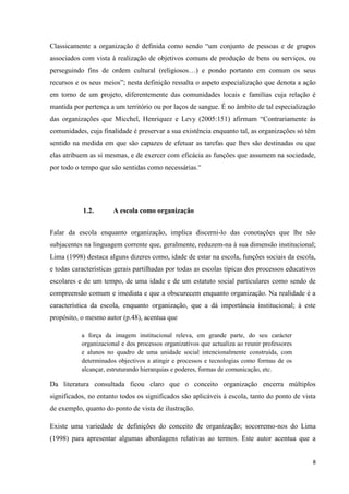 8
Classicamente a organização é definida como sendo ―um conjunto de pessoas e de grupos
associados com vista à realização de objetivos comuns de produção de bens ou serviços, ou
perseguindo fins de ordem cultural (religiosos…) e pondo portanto em comum os seus
recursos e os seus meios‖; nesta definição ressalta o aspeto especialização que denota a ação
em torno de um projeto, diferentemente das comunidades locais e famílias cuja relação é
mantida por pertença a um território ou por laços de sangue. É no âmbito de tal especialização
das organizações que Micchel, Henriquez e Levy (2005:151) afirmam ―Contrariamente às
comunidades, cuja finalidade é preservar a sua existência enquanto tal, as organizações só têm
sentido na medida em que são capazes de efetuar as tarefas que lhes são destinadas ou que
elas atribuem as si mesmas, e de exercer com eficácia as funções que assumem na sociedade,
por todo o tempo que são sentidas como necessárias.‖
1.2. A escola como organização
Falar da escola enquanto organização, implica discerni-lo das conotações que lhe são
subjacentes na linguagem corrente que, geralmente, reduzem-na à sua dimensão institucional;
Lima (1998) destaca alguns dizeres como, idade de estar na escola, funções sociais da escola,
e todas características gerais partilhadas por todas as escolas típicas dos processos educativos
escolares e de um tempo, de uma idade e de um estatuto social particulares como sendo de
compreensão comum e imediata e que a obscurecem enquanto organização. Na realidade é a
característica da escola, enquanto organização, que a dá importância institucional; à este
propósito, o mesmo autor (p.48), acentua que
a força da imagem institucional releva, em grande parte, do seu carácter
organizacional e dos processos organizativos que actualiza ao reunir professores
e alunos no quadro de uma unidade social intencionalmente construída, com
determinados objectivos a atingir e processos e tecnologias como formas de os
alcançar, estruturando hierarquias e poderes, formas de comunicação, etc.
Da literatura consultada ficou claro que o conceito organização encerra múltiplos
significados, no entanto todos os significados são aplicáveis á escola, tanto do ponto de vista
de exemplo, quanto do ponto de vista de ilustração.
Existe uma variedade de definições do conceito de organização; socorremo-nos do Lima
(1998) para apresentar algumas abordagens relativas ao termos. Este autor acentua que a
 