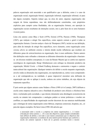 9
palavra organização está associada a um qualificativo que a delimita, como é o caso da
organização social, organização formal, organização informal, organização informal, só para
dar alguns exemplos. Importa realçar que, na otica do autor, algumas organizações não
surgem de forma espontânea, mas são deliberadamente constituídas, com propósitos
explícitos para cumprir certas finalidades, são as organizações formais, em oposição às
organizações sociais resultantes da interações sociais, isto é, pelo facto de os seres humanos
viverem juntos.
Lima cita autores como Blau e Scott (1979), Etzioni (1974), Parsons (1960), Thompson
(1967), que realçam o atingir fins específicos, como aspecto comum e geral à todas as
organizações formais. Convém realçar o facto de Thompson (1967), incluir na sua definição,
para além da intenção de atingir fins específicos, novo elemento, como organização como
sistema aberto ao ambiente externo e interno donde recebe influências que resultam em
diferentes graus de certeza/incerteza na organização, face à esses ambientes. Outros autores
têm definições mais refinados e destacam as diferentes dimensões da organização e baseiam-
se em diversos modelos conceptuais; é o caso de Renate Mayntz que se centra nos aspectos
sociológicos da organização; Bengt Abrahamsson com enfoque na dimensão produtiva da
organização; Michel Crozie e Erhard Fiedberg destacam a autonomia e negam o carácter
mata-cultural das organizações. Qualquer tentativa de definir a escola enquanto organização,
envolve todas as dimensões das organizações, ora reproduzindo-as, outras vezes comparando-
as e até contrapondo-as; na realidade, é quase impossível encontrar uma definição da
organização que não se aplique á escola, embora em certos trabalhos, ela seja objecto de
tratamento específico.
É pois assim que alguns autores como Sedano e Péres (1989 cit in Laranjo, 2007) definem a
escola como empresa educativa com a finalidade de produzir com eficácia e eficiência bens
úteis e reclamados pela sociedade, o que denota claramente uma abordagem economicista da
escola; no entanto tais comparações e analogias podem se tornar polémicas e resultar em
conflitos; as especificidades da organização escolar decorrem da sua natureza multifacetada
que o distingue de outras organizações como fabricas, empresas comerciais, hospitais, etc., só
para dar alguns exemplos. De facto Lima (1998: 60) adverte que
a associação entre a escola e a empresa (ou outras organizações), (…) é muito
criticada por vários autores. (…) É o caso dos objectivos, quase sempre considerados
mais difíceis de definir, e em todo o caso menos consensuais que os objectivos das
organizações industriais; a existência de uma matéria-prima humana que conferira a
escola um carácter especial; o facto de os gestores escolares terem o mesmo
 