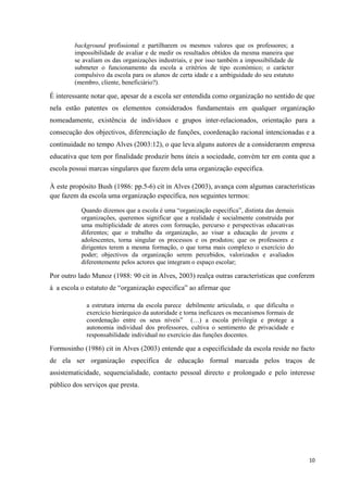 10
background profissional e partilharem os mesmos valores que os professores; a
impossibilidade de avaliar e de medir os resultados obtidos da mesma maneira que
se avaliam os das organizações industriais, e por isso também a impossibilidade de
submeter o funcionamento da escola a critérios de tipo económico; o carácter
compulsivo da escola para os alunos de certa idade e a ambiguidade do seu estatuto
(membro, cliente, beneficiário?).
É interessante notar que, apesar de a escola ser entendida como organização no sentido de que
nela estão patentes os elementos considerados fundamentais em qualquer organização
nomeadamente, existência de indivíduos e grupos inter-relacionados, orientação para a
consecução dos objectivos, diferenciação de funções, coordenação racional intencionadas e a
continuidade no tempo Alves (2003:12), o que leva alguns autores de a considerarem empresa
educativa que tem por finalidade produzir bens úteis a sociedade, convém ter em conta que a
escola possui marcas singulares que fazem dela uma organização especifica.
À este propósito Bush (1986: pp.5-6) cit in Alves (2003), avança com algumas características
que fazem da escola uma organização específica, nos seguintes termos:
Quando dizemos que a escola é uma ―organização específica‖, distinta das demais
organizações, queremos significar que a realidade é socialmente construída por
uma multiplicidade de atores com formação, percurso e perspectivas educativas
diferentes; que o trabalho da organização, ao visar a educação de jovens e
adolescentes, torna singular os processos e os produtos; que os professores e
dirigentes terem a mesma formação, o que torna mais complexo o exercício do
poder; objectivos da organização serem percebidos, valorizados e avaliados
diferentemente pelos actores que integram o espaço escolar;
Por outro lado Munoz (1988: 90 cit in Alves, 2003) realça outras características que conferem
à a escola o estatuto de ―organização especifica‖ ao afirmar que
a estrutura interna da escola parece debilmente articulada, o que dificulta o
exercício hierárquico da autoridade e torna ineficazes os mecanismos formais de
coordenação entre os seus níveis‖ (…) a escola privilegia e protege a
autonomia individual dos professores, cultiva o sentimento de privacidade e
responsabilidade individual no exercício das funções docentes.
Formosinho (1986) cit in Alves (2003) entende que a especificidade da escola reside no facto
de ela ser organização específica de educação formal marcada pelos traços de
assistematicidade, sequencialidade, contacto pessoal directo e prolongado e pelo interesse
público dos serviços que presta.
 