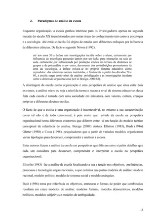 11
2. Paradigmas de análise da escola
Enquanto organização, a escola ganhou interesse para os investigadores apenas na segunda
metade do século XX impulsionados por outras áreas de conhecimento tais como a psicologia
e a sociologia. Até então e escola foi objeto de estudo com diferentes enfoques por influencia
de diferentes ciências. De facto e segundo Nóvoa (1992),
até aos anos 50 a ênfase nas investigações incidia sobre o aluno, certamente por
influencia da psicologia passando depois por um lado, para interações na sala de
aula, certamente por influenciada por produção teórica em termos de dinâmica de
grupos e da psicanálise e por outro, decorrente dos contribuições provenientes da
área da sociologia, a ênfase coloca-se no próprio sistema educativo como
reprodutor das estruturas sociais instituídas, e finalmente a partir das décadas 70 e
80, a escola surge como nível de analise privilegiado e as investigações incidem
sobre a dimensão organizacional (cit in Bexiga, 2009:82).
A abordagem da escola como organização é uma perspetiva de análise que situa entre dois
extremos, a análise micro ou seja a nível da turma e macro a nível de sistema educativo; desta
feita cada escola é tomada com uma sociedade em miniatura, com valores, cultura, crenças
próprias e diferentes doutras escolas.
O facto de que a escola é uma organização é incontestável, no entanto a sua caracterização
como tal não é de todo consensual; é pois assim que estudo da escola na perspetiva
organizacional toma diferentes contornos que diferem entre si em função do modelo teórico
conceptual de referência de análise. Bexiga (2009) destaca Ellstron (1983), Bush (1986)
Glatter (1988) e Costa (1998), pesquisadores que a partir de variados modelos organizaram
várias tipologias para descrever, compreender e analisar a escola.
Estes autores fazem a análise da escola em perspetivas que diferem entre si pelos detalhes que
cada um considera para descrever, compreender e interpretar a escola na perspetiva
organizacional.
Ellströn (1983) faz a análise da escola focalizando a sua a tenção nos objetivos, preferências,
processos e tecnologias organizacionais, o que culmina em quatro modelos de análise: modelo
racional, modelo político, modelo de sistema social e modelo anárquico.
Bush (1986) toma por referência os objetivos, estruturas e formas de poder que combinadas
resultam em cinco modelos de análise: modelos formais, modelos democráticos, modelos
políticos, modelos subjetivos e modelos de ambiguidade.
 