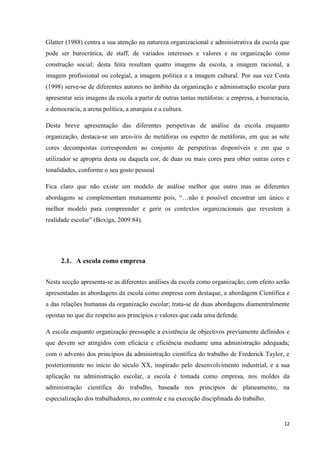 12
Glatter (1988) centra a sua atenção na natureza organizacional e administrativa da escola que
pode ser burocrática, de staff, de variados interesses e valores e na organização como
construção social; desta feita resultam quatro imagens da escola, a imagem racional, a
imagem profissional ou colegial, a imagem politica e a imagem cultural. Por sua vez Costa
(1998) serve-se de diferentes autores no âmbito da organização e administração escolar para
apresentar seis imagens da escola a partir de outras tantas metáforas: a empresa, a burocracia,
a democracia, a arena política, a anarquia e a cultura.
Desta breve apresentação das diferentes perspetivas de análise da escola enquanto
organização, destaca-se um arco-íris de metáforas ou espetro de metáforas, em que as sete
cores decompostas correspondem ao conjunto de perspetivas disponíveis e em que o
utilizador se apropria desta ou daquela cor, de duas ou mais cores para obter outras cores e
tonalidades, conforme o seu gosto pessoal
Fica claro que não existe um modelo de análise melhor que outro mas as diferentes
abordagens se complementam mutuamente pois, ―…não é possível encontrar um único e
melhor modelo para compreender e gerir os contextos organizacionais que revestem a
realidade escolar‖ (Bexiga, 2009:84).
2.1. A escola como empresa
Nesta secção apresenta-se as diferentes análises da escola como organização; com efeito serão
apresentadas as abordagens da escola como empresa com destaque, a abordagem Cientifica e
a das relações humanas da organização escolar; trata-se de duas abordagens diamentralmente
opostas no que diz respeito aos princípios e valores que cada uma defende.
A escola enquanto organização pressupõe a existência de objectivos previamente definidos e
que devem ser atingidos com eficácia e eficiência mediante uma administração adequada;
com o advento dos princípios da administração científica do trabalho de Frederick Taylor, e
posteriormente no início do século XX, inspirado pelo desenvolvimento industrial, e a sua
aplicação na administração escolar, a escola é tomada como empresa, nos moldes da
administração científica do trabalho, baseada nos princípios de planeamento, na
especialização dos trabalhadores, no controle e na execução disciplinada do trabalho.
 
