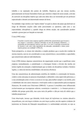 14
trabalho e na separação dos postos de trabalho. Repare-se que nas nossas escolas,
particularmente no Ensino Secundário Geral, que constitui o objeto do nosso estudo, a divisão
do currículo em disciplina implica que cada uma delas deve ser ministrado por um professor
especializado e durante um determinado número de horas.
Na realidade é algo similar a um ―tapete rolante‖ no qual os alunos são peças que deslizam ao
longo de diferentes secções onde estão posicionados os operários, cada com a sua
especialidade, (disciplinas) e, quando chega na última secção, são considerados produto
acabado e pronto para ser lançado no mercado.
Costa (1996) realça:
Conceber a escola como empresa significa atribuir-lhe características que tiveram a
sua origem e conceções e práticas utilizadas na área da produção industrial (…)
sustentada por pressupostos teóricos que têm a ver com a conceção economicista
do homem e por uma visão reprodutora da educação, entendendo o aluno como
matéria prima a ser moldada‖ (1996:25).
Nesta perspectiva, os alunos são reduzidos a simples produtos que a escola deve moldar da
mesma maneira, sem ter em consideração as suas características e necessidades e capacidades
que caracterizam cada um individualmente.
Lima (1998) destaca algumas características da organização escolar que a qualificam como
empresa, nomeadamente, a centralização e a hierarquia formal, a divisão das tarefas em
termos rígidos de conceção e implementação que se traduz em disciplinas isoladas e horários
rígidos, e a ideia da máxima rentabilidade e da máxima eficiência.
Uma das características da administração científica do trabalho é a atomização do homem,
vendo-o como uma peça no processo de produção e submetido a uma supervisão policiesca, e
a sua consideração como o homo economicus ou seja, para melhor cumprir a sua tarefas, pois
o trabalhador não tem outros interesses e motivações senão os representados pela recompensa
financeira. De acordo com Chiavenato (2000:62), ―a pessoa é concebida como influenciada
exclusivamente por recompensas salariais, económicas e materiais (…) o homem procura o
trabalho não porque gosta dele, mas como meio de ganhar a vida por meio de salário que o
trabalho proporciona.‖
Uma observação, mesmo que distraída, revela traços de taylorismo no sistema educativo
moçambicano, ora com traços evidentes ora com traços ocultos; um dos aspetos evidentes do
taylorismo no Sistema de Educação moçambicano é a uniformidade curricular, ou seja as
 