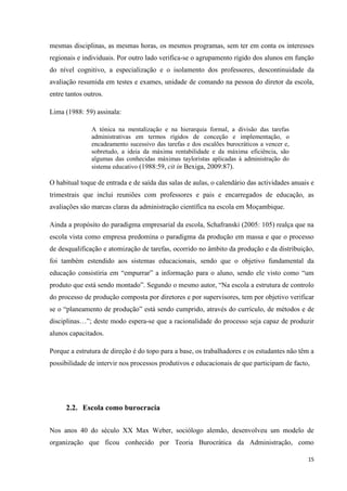 15
mesmas disciplinas, as mesmas horas, os mesmos programas, sem ter em conta os interesses
regionais e individuais. Por outro lado verifica-se o agrupamento rígido dos alunos em função
do nível cognitivo, a especialização e o isolamento dos professores, descontinuidade da
avaliação resumida em testes e exames, unidade de comando na pessoa do diretor da escola,
entre tantos outros.
Lima (1988: 59) assinala:
A tónica na mentalização e na hierarquia formal, a divisão das tarefas
administrativas em termos rígidos de conceção e implementação, o
encadeamento sucessivo das tarefas e dos escalões burocráticos a vencer e,
sobretudo, a ideia da máxima rentabilidade e da máxima eficiência, são
algumas das conhecidas máximas tayloristas aplicadas à administração do
sistema educativo (1988:59, cit in Bexiga, 2009:87).
O habitual toque de entrada e de saída das salas de aulas, o calendário das actividades anuais e
trimestrais que inclui reuniões com professores e pais e encarregados de educação, as
avaliações são marcas claras da administração científica na escola em Moçambique.
Ainda a propósito do paradigma empresarial da escola, Schafranski (2005: 105) realça que na
escola vista como empresa predomina o paradigma da produção em massa e que o processo
de desqualificação e atomização de tarefas, ocorrido no âmbito da produção e da distribuição,
foi também estendido aos sistemas educacionais, sendo que o objetivo fundamental da
educação consistiria em ―empurrar‖ a informação para o aluno, sendo ele visto como ―um
produto que está sendo montado‖. Segundo o mesmo autor, ―Na escola a estrutura de controlo
do processo de produção composta por diretores e por supervisores, tem por objetivo verificar
se o ―planeamento de produção‖ está sendo cumprido, através do currículo, de métodos e de
disciplinas…‖; deste modo espera-se que a racionalidade do processo seja capaz de produzir
alunos capacitados.
Porque a estrutura de direção é do topo para a base, os trabalhadores e os estudantes não têm a
possibilidade de intervir nos processos produtivos e educacionais de que participam de facto,
2.2. Escola como burocracia
Nos anos 40 do século XX Max Weber, sociólogo alemão, desenvolveu um modelo de
organização que ficou conhecido por Teoria Burocrática da Administração, como
 