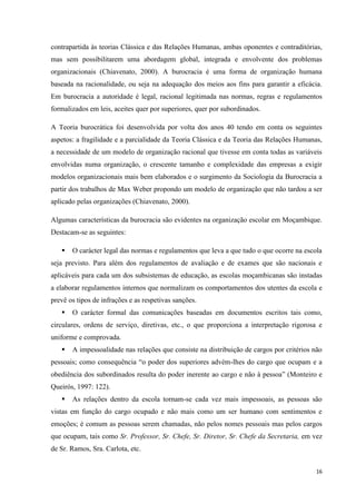 16
contrapartida às teorias Clássica e das Relações Humanas, ambas oponentes e contraditórias,
mas sem possibilitarem uma abordagem global, integrada e envolvente dos problemas
organizacionais (Chiavenato, 2000). A burocracia é uma forma de organização humana
baseada na racionalidade, ou seja na adequação dos meios aos fins para garantir a eficácia.
Em burocracia a autoridade é legal, racional legitimada nas normas, regras e regulamentos
formalizados em leis, aceites quer por superiores, quer por subordinados.
A Teoria burocrática foi desenvolvida por volta dos anos 40 tendo em conta os seguintes
aspetos: a fragilidade e a parcialidade da Teoria Clássica e da Teoria das Relações Humanas,
a necessidade de um modelo de organização racional que tivesse em conta todas as variáveis
envolvidas numa organização, o crescente tamanho e complexidade das empresas a exigir
modelos organizacionais mais bem elaborados e o surgimento da Sociologia da Burocracia a
partir dos trabalhos de Max Weber propondo um modelo de organização que não tardou a ser
aplicado pelas organizações (Chiavenato, 2000).
Algumas características da burocracia são evidentes na organização escolar em Moçambique.
Destacam-se as seguintes:
 O carácter legal das normas e regulamentos que leva a que tudo o que ocorre na escola
seja previsto. Para além dos regulamentos de avaliação e de exames que são nacionais e
aplicáveis para cada um dos subsistemas de educação, as escolas moçambicanas são instadas
a elaborar regulamentos internos que normalizam os comportamentos dos utentes da escola e
prevê os tipos de infrações e as respetivas sanções.
 O carácter formal das comunicações baseadas em documentos escritos tais como,
circulares, ordens de serviço, diretivas, etc., o que proporciona a interpretação rigorosa e
uniforme e comprovada.
 A impessoalidade nas relações que consiste na distribuição de cargos por critérios não
pessoais; como consequência ―o poder dos superiores advém-lhes do cargo que ocupam e a
obediência dos subordinados resulta do poder inerente ao cargo e não à pessoa‖ (Monteiro e
Queirós, 1997: 122).
 As relações dentro da escola tornam-se cada vez mais impessoais, as pessoas são
vistas em função do cargo ocupado e não mais como um ser humano com sentimentos e
emoções; é comum as pessoas serem chamadas, não pelos nomes pessoais mas pelos cargos
que ocupam, tais como Sr. Professor, Sr. Chefe, Sr. Diretor, Sr. Chefe da Secretaria, em vez
de Sr. Ramos, Sra. Carlota, etc.
 