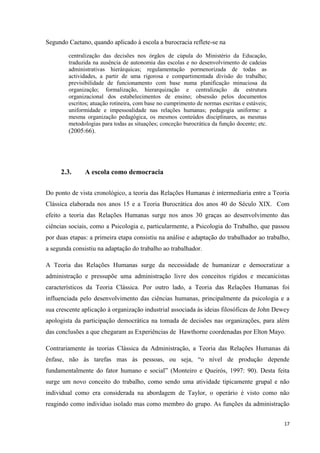 17
Segundo Caetano, quando aplicado à escola a burocracia reflete-se na
centralização das decisões nos órgãos de cúpula do Ministério da Educação,
traduzida na ausência de autonomia das escolas e no desenvolvimento de cadeias
administrativas hierárquicas; regulamentação pormenorizada de todas as
actividades, a partir de uma rigorosa e compartimentada divisão do trabalho;
previsibilidade de funcionamento com base numa planificação minuciosa da
organização; formalização, hierarquização e centralização da estrutura
organizacional dos estabelecimentos de ensino; obsessão pelos documentos
escritos; atuação rotineira, com base no cumprimento de normas escritas e estáveis;
uniformidade e impessoalidade nas relações humanas; pedagogia uniforme: a
mesma organização pedagógica, os mesmos conteúdos disciplinares, as mesmas
metodologias para todas as situações; conceção burocrática da função docente; etc.
(2005:66).
2.3. A escola como democracia
Do ponto de vista cronológico, a teoria das Relações Humanas é intermediaria entre a Teoria
Clássica elaborada nos anos 15 e a Teoria Burocrática dos anos 40 do Século XIX. Com
efeito a teoria das Relações Humanas surge nos anos 30 graças ao desenvolvimento das
ciências sociais, como a Psicologia e, particularmente, a Psicologia do Trabalho, que passou
por duas etapas: a primeira etapa consistiu na análise e adaptação do trabalhador ao trabalho,
a segunda consistiu na adaptação do trabalho ao trabalhador.
A Teoria das Relações Humanas surge da necessidade de humanizar e democratizar a
administração e pressupõe uma administração livre dos conceitos rígidos e mecanicistas
característicos da Teoria Clássica. Por outro lado, a Teoria das Relações Humanas foi
influenciada pelo desenvolvimento das ciências humanas, principalmente da psicologia e a
sua crescente aplicação à organização industrial associada às ideias filosóficas de John Dewey
apologista da participação democrática na tomada de decisões nas organizações, para além
das conclusões a que chegaram as Experiências de Hawthorne coordenadas por Elton Mayo.
Contrariamente às teorias Clássica da Administração, a Teoria das Relações Humanas dá
ênfase, não às tarefas mas às pessoas, ou seja, ―o nível de produção depende
fundamentalmente do fator humano e social‖ (Monteiro e Queirós, 1997: 90). Desta feita
surge um novo conceito do trabalho, como sendo uma atividade tipicamente grupal e não
individual como era considerada na abordagem de Taylor, o operário é visto como não
reagindo como individuo isolado mas como membro do grupo. As funções da administração
 