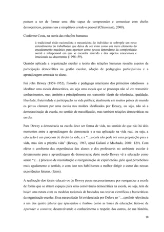 18
passam a ser de formar uma elite capaz de compreender e comunicar com chefes
democráticos, persuasivos e simpáticos a todo o pessoal (Chiavenato, 2000).
Conforme Costa, na teoria das relações humanas
à tradicional visão racionalista e mecanicista do individuo se sobrepõe um novo
entendimento do trabalhador que deixa de ser visto como um mero elemento do
encadeamento mecânico para aparecer como pessoa dependente da complexidade
social e interpessoal em que se encontra inserido e dos aspetos emocionais e
irracionais daí decorrentes (1998: 59).
Quando aplicada a organização escolar a teoria das relações humanas ressalta aspetos de
participação democrática na gestão escolar, adoção de pedagogias participativas e a
aprendizagem centrada no aluno.
Foi John Dewey (1859-1952), filosofo e pedagogo americano dos primeiros estudiosos a
idealizar uma escola democrática, ou seja uma escola que se preocupa não só em transmitir
conhecimentos, mas também e principalmente em transmitir ideais de tolerância, igualdade,
liberdade, fraternidade e participação na vida publica; atualmente em muitos países do mundo
os povos clamam por uma escola nos moldes idealizados por Dewey, ou seja, não só a
democratização da escola, no sentido de massificacão, mas também relações democráticas na
escola.
Para Dewey a democracia na escola deve ser forma de vida, no sentido de que não há dois
momentos entre a aprendizagem da democracia e a sua aplicação na vida real, ou seja, a
educação é um processo de direto da vida, e a ―…escola não pode ser uma preparação para a
vida, mas sim a própria vida‖ (Dewey, 1967, apud Galiani e Machado, 2004: 129). Com
efeito o confronto das experiências dos alunos e dos professores no ambiente escolar é
determinante para a aprendizagem da democracia; deste modo Dewey vê a educação como
sendo ― (…) processo de reconstrução e reorganização de experiencias, pelo qual percebemos
mais agudamente o sentido, e com isso nos habilitamos a melhor dirigir o curso das nossas
experiências futuras. (Idem).
A realização dos ideais educativos de Dewey passa necessariamente por reorganizar a escola
de forma que se abram espaços para uma convivência democrática na escola, ou seja, tem de
haver uma rutura com os modelos racionais de baseados nas teorias científicas e burocráticas
da organização escolar. Essa necessidade foi evidenciada por Delors ao ―…conferir relevância
a um dos quatro pilares que apresentou e ilustrou como as bases da educação: trata-se de
Aprender a conviver, desenvolvendo o conhecimento a respeito dos outros, de sua história,
 