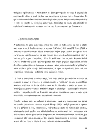 19
tradições e espiritualidade. ― Delors (2010: 13) é uma preocupação que surge da exigência de
compreensão mútua, de ajuda pacífica e de harmonia, ou seja, dos valores democráticos de
que nosso mundo é tão carente como outro imperativo que nos obriga a compreender melhor
o outro e o mundo. A questão da convivência democrática na escola será retomado no
capitulo sobre a democracia na escola; importa, para já compreender o que é democracia.
A democracia em Atenas
A polissemia do termo democracia obriga-nos, antes de tudo, defini-lo; para o efeito
recorremos a sua definição etimológica; segundo de Cunha (1998) apoud Medeiros (2009) a
formação do vocábulo decorre de dois elementos de origem grega – demos que significa povo
e cracia, que significa governo, ou seja, governo do povo; esta definição denota a priori a
ideia de poder e, por conseguinte, a ideia de política ou, vida na polis. Segundo Dallari
(2004:8) apud Borba (2006), a palavra ―política‖ tem origem grega; os gregos davam o nome
de polis à cidade, isto é, ao lugar onde as pessoas viviam juntas; assim sendo, a ‗política‘ se
refere à vida na polis, ou seja, à vida em comum, às regras de organização dessa vida, aos
objetivos da comunidade e às decisões sobre todos esses pontos.
De facto, a democracia na Grécia antiga, tinha dois sentidos que envolvem atividade de
exercício de poder; o primeiro é o comparecimento à “Ekklesia” ou seja, a assembleias
populares realizadas em locais públicos onde se decidia sobre a adoção de novas leis,
declarações de guerra, conclusão de tratados de paz ou de alianças e outros aspetos de cunho
político; o segundo sentido era de carácter executivo e consistia em exercer o poder pelos
magistrados eleitos por um período não renovável de um ano.
Convêm destacar que, na realidade a democracia grega era caracterizada por certas
incoerências que merecem destaque; segundo Finley (1988) a condição para exercer o poder
era a de pertencer a polís, cidade-estado, e ser cidadão; a polis era marcada pela unidade,
solidariedade, participação e uma cidadania altamente restrita, dado que a maior parte dos
indivíduos não podiam participar da vida política por não serem considerados cidadãos e, por
conseguinte, não eram portadores de dois direitos inquestionáveis: a isonomia – igualdade
perante a lei; e a isegoria, direito de expor e discutir opiniões em público.
 