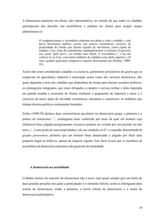 20
A democracia ateniense era direta, não representativa, no sentido de que todos os cidadãos
participavam das decisões nas assembleias e podiam ser eleitos para ocupar cargos
administrativos:
O comparecimento a Assembleia soberana era aberta a todo o cidadão, e não
havia funcionário publico, exceto uns poucos escriturários, escravos de
propriedade do Estado que faziam registos de inevitáveis, como copias de
tratados e leis, listas de contribuintes inadimplementos e similares. O governo
era, assim ―pelo povo‖, no sentido mais literal. A Assembleia (…) era um
comício ao ar livre, com tantos milhares de cidadãos com idade superior a 18
anos, quando quisessem comparecer naquele determinado dia (Finley, 1988:
31)
Assim não eram considerados cidadãos os escravos, geralmente prisioneiros de guerra que se
ocupavam da agricultura, indústria e mineração assim como dos serviços domésticos, dos
quais dependia o ócio dos cidadãos que dispunham de tempo para discutir assuntos políticos;
os estrangeiros emigrantes, que eram obrigados a cumprir o serviço militar e deles dependia
em grande medida a economia de Atenas mediante o pagamento de impostos e taxas e o
exercício da maior parte da atividade económicas, artesanais e comerciais; as mulheres que
tinham direitos políticos estritamente limitados.
Finley (1988:38) destaca duas características peculiares na democracia grega; a primeira é a
pratica do ostracismo, ―…estratagema mais conhecido por meio da qual um homem cuja
influencia fosse julgada perigosamente excessiva poderia ser exilado por um período ate dez
anos, (…) sem perda de suas propriedades e da sua condição civil‖; a segunda, denominada de
graphe paronomon, permitia que um homem fosse denunciado e julgado por fazer uma
proposta ilegal na Ekklesia, apesar da isogoria vigente. Este facto revela que os membros da
assembleia na democracia ateniense não gozavam de imunidade.
A democracia na actualidade
O debate teórico do conceito de democracia não é novo, mas quase sempre gira em torno de
duas grandes posições nas quais a participação é o elemento fulcral; assim se distinguem duas
teorias da democracia, sendo a primeira, a teoria elitista da democracia e a teoria da
democracia participativa.
 