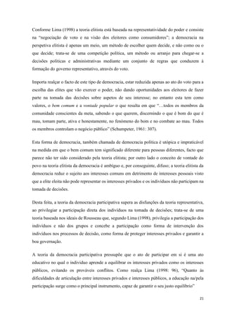 21
Conforme Lima (1998) a teoria elitista está baseada na representatividade do poder e consiste
na ―negociação de voto e na visão dos eleitores como consumidores‖; a democracia na
perspetiva elitista é apenas um meio, um método de escolher quem decide, e não como ou o
que decide; trata-se de uma competição política, um método ou arranjo para chegar-se a
decisões políticas e administrativas mediante um conjunto de regras que conduzem à
formação do governo representativo, através do voto.
Importa realçar o facto de este tipo de democracia, estar reduzida apenas ao ato do voto para a
escolha das elites que vão exercer o poder, não dando oportunidades aos eleitores de fazer
parte na tomada das decisões sobre aspetos de seu interesse; no entanto esta tem como
valores, o bem comum e a vontade popular o que resulta em que ―…todos os membros da
comunidade conscientes da meta, sabendo o que querem, discernindo o que é bom do que é
mau, tomam parte, ativa e honestamente, no fenómeno do bom e no combate ao mau. Todos
os membros controlam o negócio público‖ (Schumpeter, 1961: 307).
Esta forma de democracia, também chamada de democracia política é utópica e impraticável
na medida em que o bem comum tem significado diferente para pessoas diferentes, facto que
parece não ter sido considerado pela teoria elitista; por outro lado o conceito de vontade do
povo na teoria elitista da democracia é ambíguo e, por conseguinte, difuso; a teoria elitista da
democracia reduz o sujeito aos interesses comuns em detrimento de interesses pessoais visto
que a elite eleita não pode representar os interesses privados e os indivíduos não participam na
tomada de decisões.
Desta feita, a teoria da democracia participativa supera as disfunções da teoria representativa,
ao privilegiar a participação direta dos indivíduos na tomada de decisões; trata-se de uma
teoria baseada nos ideais de Rousseau que, segundo Lima (1998), privilegia a participação dos
indivíduos e não dos grupos e concebe a participação como forma de intervenção dos
indivíduos nos processos de decisão, como forma de proteger interesses privados e garantir a
boa governação.
A teoria da democracia participativa pressupõe que o ato de participar em si é uma ato
educativo no qual o individuo aprende a equilibrar os interesses privados como os interesses
públicos, evitando os prováveis conflitos. Como realça Lima (1998: 96), ―Quanto às
dificuldades de articulação entre interesses privados e interesses públicos, a educação na/pela
participação surge como o principal instrumento, capaz de garantir o seu justo equilíbrio‖
 