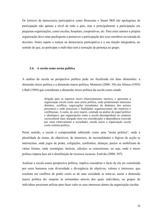 22
Os teóricos da democracia participativa como Rousseau e Stuart Mill são apologistas de
participação não apenas a nível de todo o país, mas e principalmente a participação em
pequenas organizações, como escolas, hospitais, cooperativas, etc. Para estes autores a própria
organização deve estar predisposta a promover a participação dos seus membros na tomada de
decisões. Outro aspeto a realçar na democracia participativa é a sua função integradora, no
sentido de que, ao participar o indivíduo tem a sensação de pertença ao grupo.
2.4. A escola como arena política
A análise da escola na perspectiva política pode ser focalizada em duas dimensões: a
dimensão micro política e a dimensão macro política; Monteiro (2006: 34) cita Afonso (1993)
e Ball (1989) que consideram a dimensão micro política da escola como estado
dirigida para os aspectos micro (funcionamento interno), e apresenta a
organização escola como uma arena política, onde predominam interesses
distintos, conflitos, negociações (resultantes da dinâmica dos actores
presentes) e onde processos e finalidades organizacionais são instáveis e
conflituosas. A outra, de cariz macro, centrada na análise do papel político
e ideológico, que organizações como a escola desempenham no contexto
sociocultural mais alargado (tem em consideração a dependência exercida
por estas relativamente à sociedade), estuda assim a organização escola
como sistema político.
Neste sentido, a escola é compreendida sobretudo como uma ―arena política‖, onde a
pluralidade de metas, de objectivos, de interesses, de racionalidades e lógicas de acção se
intersectam, onde jogos de poder, coligações, confrontos, alianças, pactos se mobilizam de
várias formas, onde estratégias, tácticas, cálculos se concretizam, ou seja, onde a micro
política impera face até à distribuição de recursos escassos. Estêvão (2008: 507)
Analisar a escola numa perspectiva política, implica considerar o facto de ela ser constituída
por seres humanos com diversidade e divergência de objetivos, valores e interesses, que
resultam em conflitos de poder como se de uma sociedade se trata-se; assim a dimensão
macro política diz respeito às artimanhas através dos quais indivíduos, ou grupos de
indivíduos procuram utilizar para fazer valer os seus interesses dentro da organização escolar.
 