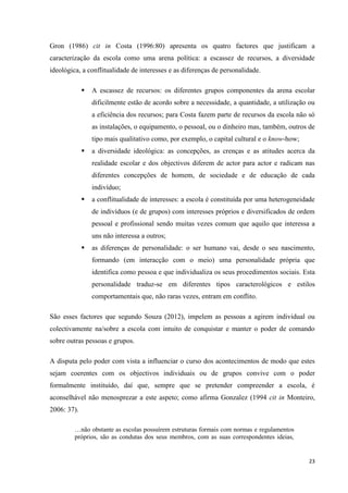 23
Gron (1986) cit in Costa (1996:80) apresenta os quatro factores que justificam a
caracterização da escola como uma arena política: a escassez de recursos, a diversidade
ideológica, a conflitualidade de interesses e as diferenças de personalidade.
 A escassez de recursos: os diferentes grupos componentes da arena escolar
dificilmente estão de acordo sobre a necessidade, a quantidade, a utilização ou
a eficiência dos recursos; para Costa fazem parte de recursos da escola não só
as instalações, o equipamento, o pessoal, ou o dinheiro mas, também, outros de
tipo mais qualitativo como, por exemplo, o capital cultural e o know-how;
 a diversidade ideológica: as concepções, as crenças e as atitudes acerca da
realidade escolar e dos objectivos diferem de actor para actor e radicam nas
diferentes concepções de homem, de sociedade e de educação de cada
indivíduo;
 a conflitualidade de interesses: a escola é constituída por uma heterogeneidade
de indivíduos (e de grupos) com interesses próprios e diversificados de ordem
pessoal e profissional sendo muitas vezes comum que aquilo que interessa a
uns não interessa a outros;
 as diferenças de personalidade: o ser humano vai, desde o seu nascimento,
formando (em interacção com o meio) uma personalidade própria que
identifica como pessoa e que individualiza os seus procedimentos sociais. Esta
personalidade traduz-se em diferentes tipos caracterológicos e estilos
comportamentais que, não raras vezes, entram em conflito.
São esses factores que segundo Souza (2012), impelem as pessoas a agirem individual ou
colectivamente na/sobre a escola com intuito de conquistar e manter o poder de comando
sobre outras pessoas e grupos.
A disputa pelo poder com vista a influenciar o curso dos acontecimentos de modo que estes
sejam coerentes com os objectivos individuais ou de grupos convive com o poder
formalmente instituído, daí que, sempre que se pretender compreender a escola, é
aconselhável não menosprezar a este aspeto; como afirma Gonzalez (1994 cit in Monteiro,
2006: 37).
…não obstante as escolas possuírem estruturas formais com normas e regulamentos
próprios, são as condutas dos seus membros, com as suas correspondentes ideias,
 